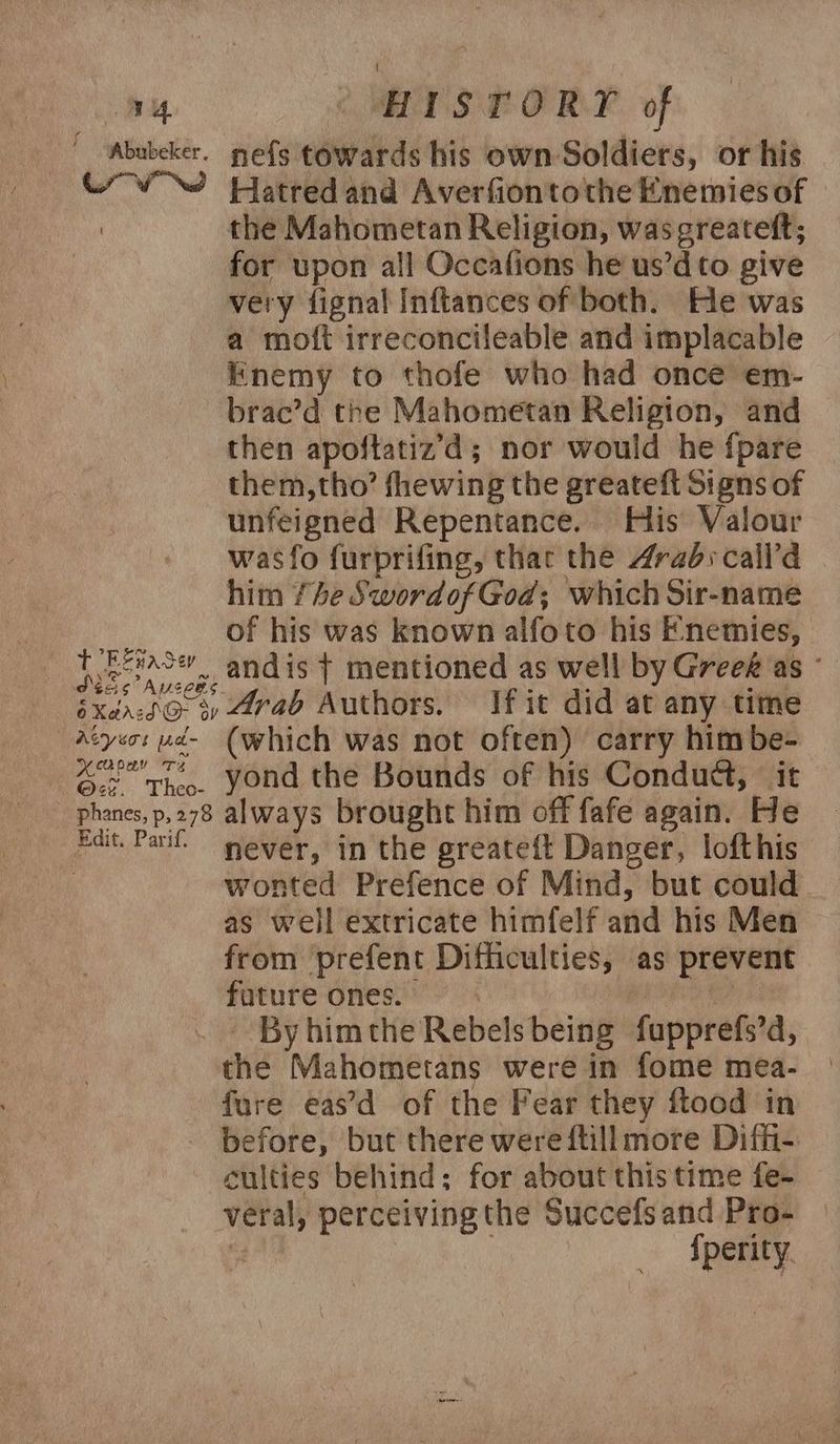 ~ “‘Abubeker. nefs towards his own Soldiers, or his uv Hatred and Averfiontothe Enemies of the Mahometan Religion, was greateft; for upon all Occafions he us’dto give very fignal Inftances of both. He was a moft irreconcileable and implacable Enemy to thofe who had once em- brac’d the Mahometan Religion, and then apoftatiz’d; nor would he fpare them,tho’ fhewing the greateft Signs of unfeigned Repentance. His Valour was fo furprifing, that the Arab: call’d him 4e SwordofGod; which Sir-name M4 of his was known alfoto his Enemies, | i beac andis t mentioned as well by Greek as - SXancd@ 3) Arab Authors. If it did at any time Atyeos ud- (which was not often) carry him be- ei. yond the Bounds of his Condud, it phanes,p,278 always brought him off fafe again. He Edit. Pari’ never, in the greateft Danger, lofthis | wonted Prefence of Mind, but could as well extricate himfelf and his Men from prefent Difficulties, as prevent future ones. ais - By himthe Rebels being fupprefs’d, the Mahometans were in fome mea- fure eas’d of the Fear they ftood in before, but there were ftill more Diffi-: culties behind; for about this time fe- veral, perceiving the Succefsand Pro- : | sperity.