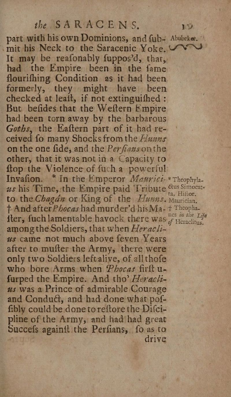 part with his own Dominions, and fub- <mit his Neck to the Saracenic Yoke. Abubeker. '’ RSNITNG flourifhing Condition as it had been formerly, they might have been checked at leait, 1f not extinguifhed : But befides that the Weftern Empire had been torn away by the barbarous Goths, the Eaftern part of it had re- ceived fo many Shocks from the Haans on the one fide, and the Perfiazsonthe other, that it was not in a Capacity to flop the Violence of fuch a powerful Invafion. * Inthe Emperor Afaurici- us his ‘Time, the Empire paid ‘Tribute to) the Chagdéw or King of the Huxas. t And after Phocas had murder’d hisMa- t - iter, fuch lamentable havock there was among the Soldiers, that when Hrraclix, “gs came not much above feven Years after to mufter the Army, there were only two Soldiers leftalive, of allthofe who ‘bore Arms when Péhocas firft u- furped the Empire. And tho’ Herac/z- us was a Prince of admirable Courage and Condudt, and had done what pof- - fibly could be.done to reftore the Difci- pline of the Army,: and hadjhad great Succefs againit the Perfians, fo ae to rive % Theophyla- ye Simocat« Hiftor. Med cian. rind Cheopha- nes in the Life of Heraclit us.