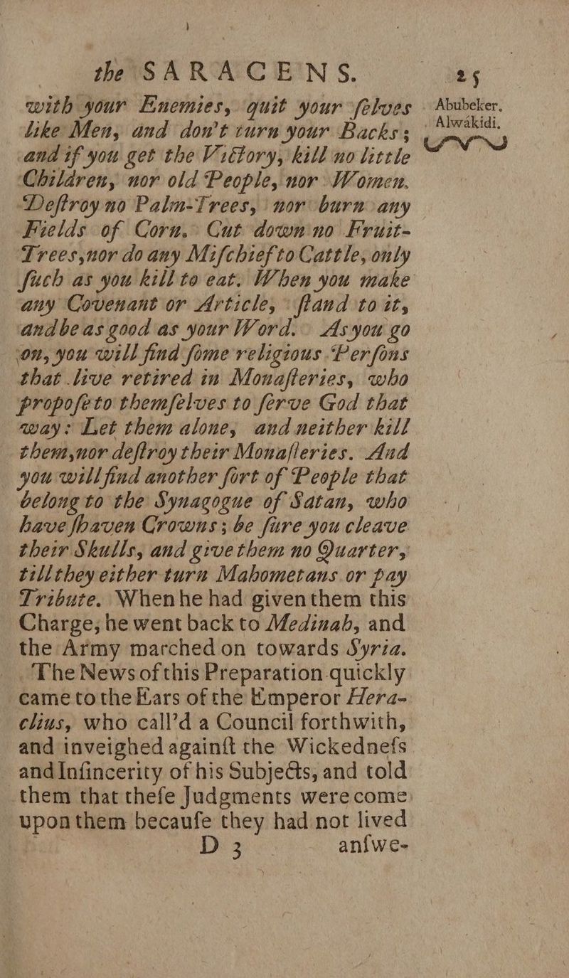 ) th SARACENS. 8g with your Enemies, quit your -felves © Abubcker. like Men, and dowt 8 tes Bache on) and if you get the Victory, kill no little ; Children, nor old People, nor Women. Deftroy no Paln-Trees, nor burn any Fields of Corn. Cut down no Fruit- Trees,nor do any Mifchiefto Cattle, only fich as you Rill to eat. When you make any Covenant or Article, ftand to it, andbeas good as your Word. As you go on, you will find fome religious Per fons that live retired in Monafteries, who propofeto themfelves to ferve God that way: Let them alone, and neither kill them,nor deftroy their Monafleries. And — you will find another fort of People that beloug to the Synagogue of Satan, who have foaven Crowns; be fure you cleave their Skulls, and give them no Quarter, tillthey either turn Mabometans or pay Tribute. Whenhe had giventhem this Charge, he went back to Medinab, and the Army marched on towards Syria. The News of this Preparation quickly came tothe Mars of the Emperor Hera- clius, who call’d a Council forthwith, and inveighed againit the Wickednefs and Infincerity of his Subjedts, and told them that thefe Judgments werecome - upoathem becaufe they had not lived Bb Di 3 an{we-