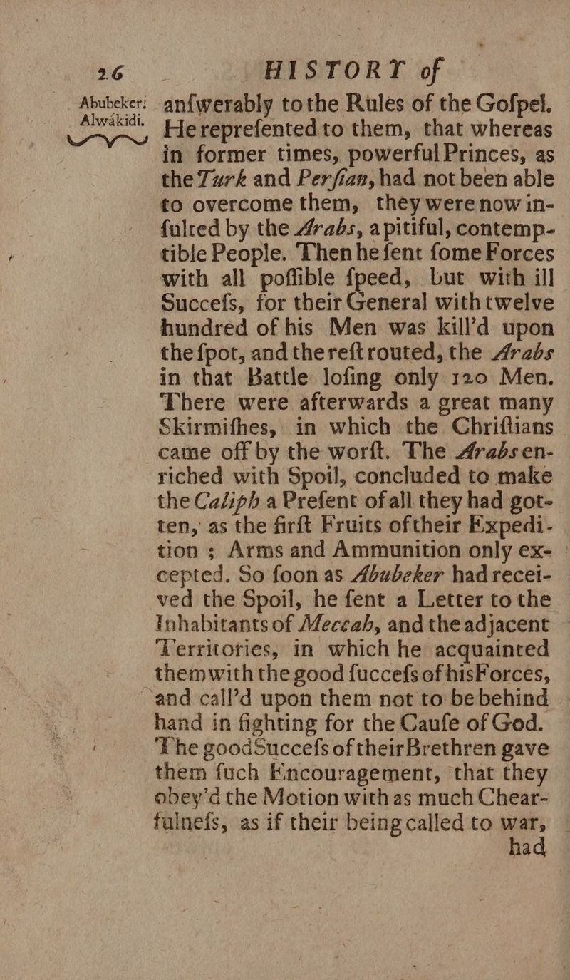 Abubeker: anf{werably tothe Rules of the Gofpel. Ryseqiang Hereprefented to them, that whereas in former times, powerful Princes, as the Turk and Perfian, had not been able to overcome them, they were now in- fulred by the Arabs, apitiful, contemp- tible People. ‘Then he fent fome Forces with all poffible fpeed, Lut with ill Succefs, for their General withtwelve hundred of his Men was kill’d upon the fpot, andthereft routed, the Arabs in that Battle lofing only 120 Men. There were afterwards a great many Skirmifhes, in which the Chriftians © came off by the worft. The Arabs en- riched with Spoil, concluded to make the Caliph a Prefent ofall they had got- ten, as the firft Fruits oftheir Expedi- tion ; Arms and Ammunition only ex- | cepted. So foon as Abubeker had recei- ved the Spoil, he fent a Letter tothe Inhabitants of Meccah, and the adjacent — ‘Territories, in which he acquainted them with the good fuccefs of hisForces, ~and call’d upon them not to be behind hand in fighting for the Caufe of God. _ The goodSuccefs of theirBrethren gave them fuch Encouragement, that they obey’d the Motion with as much Chear- fulnefs, as if their being called to war, had