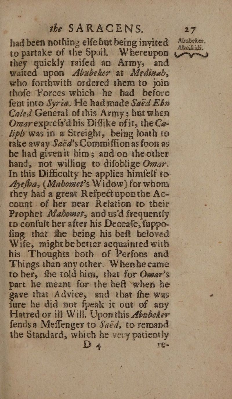 had been nothing elfebut being inyited: sbrke-. to partake of the Spoil, Whereupon Wra~y they quickly raifed an Army, and waited upon <Abubeker at Medinah, _ who forthwith ordered them to join thofe Forces which he had before fent into Syria. He had made Saed Ebn Caled General of this Army ; but when Omarexprefs’d his Diffike of it, the Ca- _ fipb was in a Streight, being loath to take away Sazéa’s Commiflion as foon as he had givenit him; and on theother hand, not willing to difoblige Omar. In this Difficulty he applies himfelf to. | Ayefloa, ( Mabomet’s Widow) for whom _ they had a great Refpedt uponthe Ac- . count of her near Relation to their Prophet Mahomet, and us’d frequently to confult her after his Deceafe, fuppo- fing that fhe being his beft beloved Wife, might be better acquainted with his Thoughts both of Perfons and - ‘Fhings than any other. Whenhe came toher, fhe told him, that for Omar’s part he meant for the beft ‘when he gave that Advice, and that fhe was fure he did not fpeak tt out of any Hatred or ill Will. Uponthis Ababeker _ fendsa Meffenger to Saéd, to remand _ the Standard, which he very patiently D 4 re=