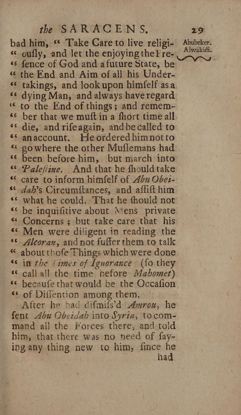 bad him, ** Take Care to live religi- ‘¢ oufly, and let the enjoying thef re- ‘s fence of God and afuture State, be ‘¢ the End and Aim of all his Under- <¢ takings, and lookupon himfelf asa ‘¢ dying Man, and always have regard ‘¢ to the End of things; and remem- ‘¢ ber that we muftin a fhort time all ‘s die, and rifeagain, andbecalled to ‘* anaccount. Heorderedhimnotto << sowhere the other Muflemans had ‘¢ been before him, but march into “* Palefiime. And that he fhouldtake “© care to inform himfelf of 44 Obez-. “© dah’s Circumftances, and affift him ‘¢ what he could. That he thould not ‘¢ be inquifitive about Mens private “© Concerns ; but take care that his «<< Men were diligent in reading the ~—§ Alcoran, and not fufter them to talk about thofe Things which were done “< in the ‘imes of Ignorance (fo they *¢ call.all the time before Mahomet) ‘© becaufe that would be the Occafion ‘* of Difiention among them. After he had difmils’d Awroxw, he fent 464 Obeidah into Syria, tocom- mand al] the Forces there, and told him, that there was no need of fay- ing any thing new to him, fince  | ha Abubeker. Alwakidi.