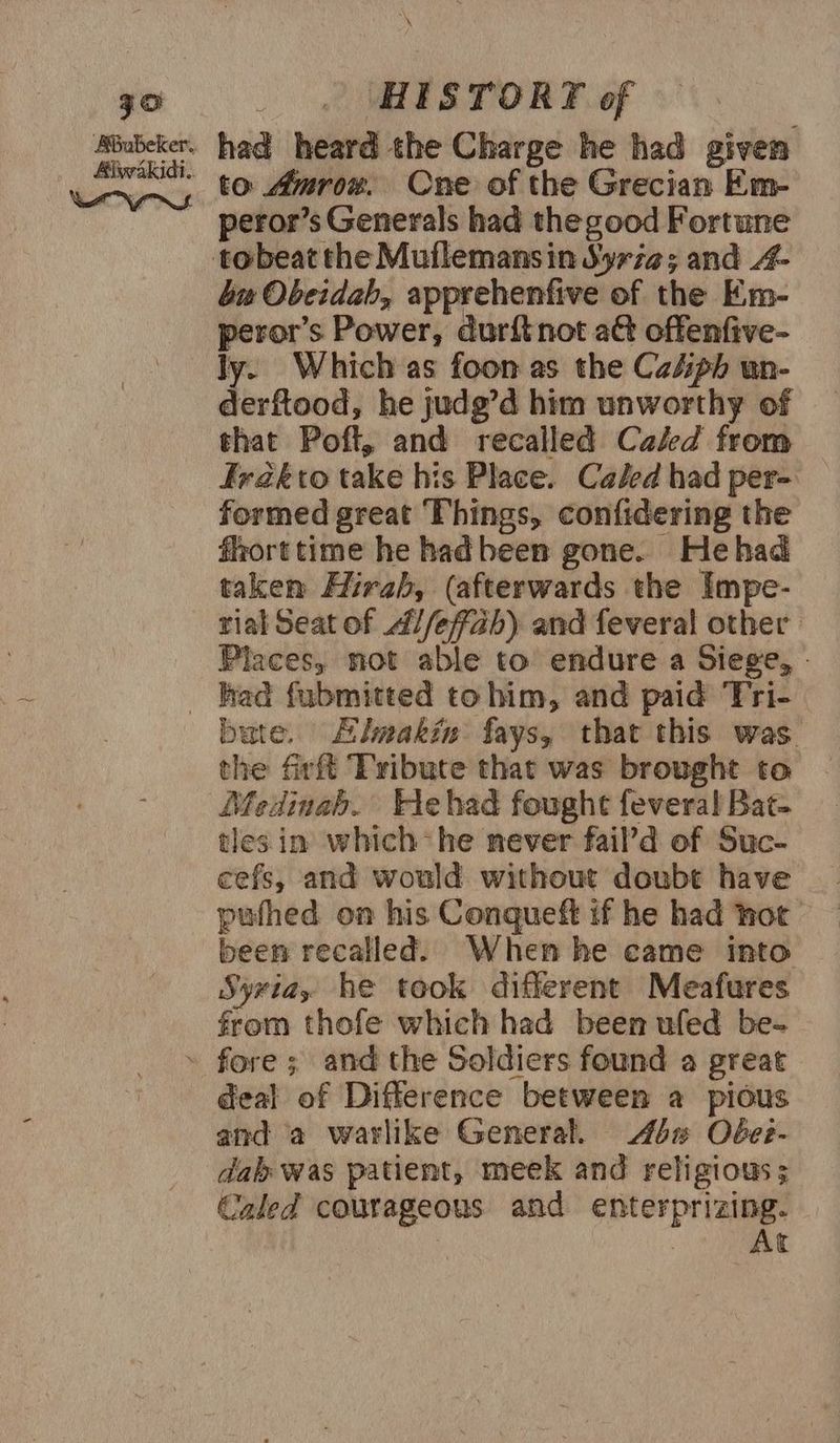 \ qo _ . HESTORT of ce had heard the Charge he had given wna $0 Amrow. One of the Grecian Em- _ peror’s Generals had thegood Fortune tobeat the Muflemansin Syria; and A4- bu Obeidah, apprehenfive of the Em- peror’s Power, durftnot a@ offenfive- ly. Which as foon as the Caéph un- derftood, he judg’d him unworthy of that Poft, and recalled Caled from Irakto take his Place. Caled had per- formed great ‘Fhings, confidering the fhorttime he hadbeen gone. Hehad takem Hirah, (afterwards the Impe- rial Seat of A//effah) and feveral other Places, not able to endure a Siege, _ had fubmitted to him, and paid ‘Fri- bate. Himakin fays, that this was the firft ‘Tribute that was brought to Medinah. Hehad fought fevera! Bat- tles in which he never fail’d of Suc- cefs, and would without doubt have pufhed on his Conquett if he had hot been recalled. When he came into Syria, he took different Meafures from thofe which had been ufed be- » fore ; and the Soldiers found a great deal of Difference between a pious and a warlike General. 4% Oéee- dab was patient, meek and religious; Caled courageous and enterprizing. | At
