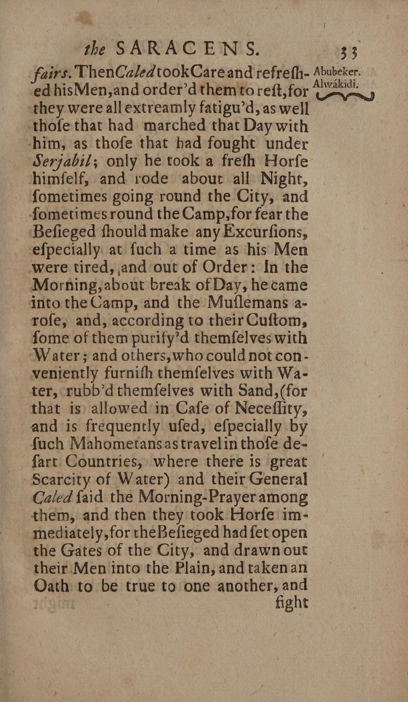 fairs. ThenCaledtookCareand refrefh- Abubeker. ed hisMen,and order’d them to reft, for yl they were allextreamly fatigu’d, as well thofe that had marched that Day with -him, as thofe that had fought under Serjabil; only he took a frefh Horfe himfelf, and rode about ail: Nighr, fometimes going round the City, and fometimes round the Camp,for fear the ‘Befieged fhould make any Excurfions, efpecially at fuch a time as his Men were tired, and out of Order: In the Morning, about break of Day, hecame into the Camp, and the Muflemans a- rofe, and, according to their Cuftom, fome of them purify’d themfelves with Water; and others,who could not con- veniently furnith themfelves with Wa- ter, rubb’dthemfelves with Sand,(for that is) allowed in Cafe of Neceflity, and is frequently ufed, efpecially by fuch Mahometansastravelin thofe de- fart Countries, where there is great — Scarcity of Water) and their General Caled faid the Morning-Prayer among them, and then they took Horfe im- mediately, for theBefieged had fet open the Gates of the City, and drawn out their:Men into the Plain, and takenan Oath to be true to one another, and © as fight