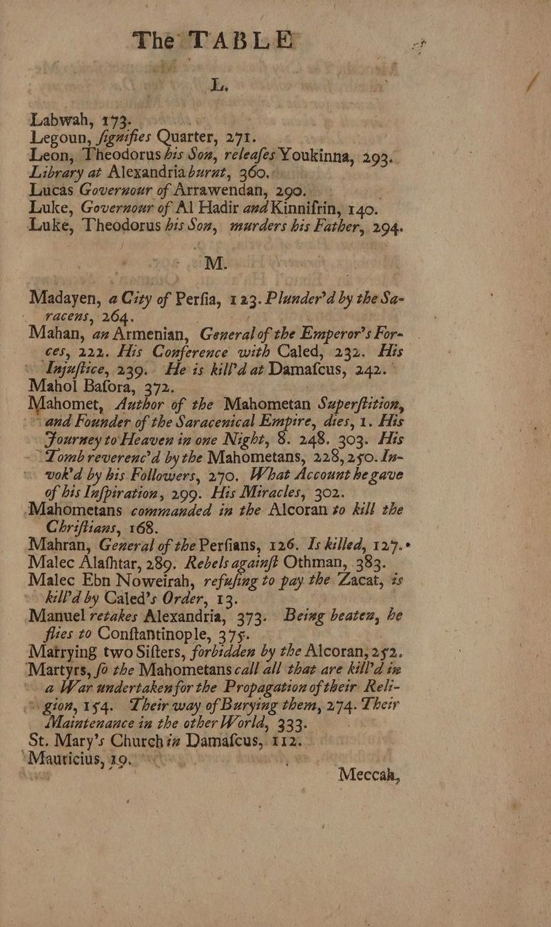 i ty) ok Labwah, 173. i | Legoun, /igzifies Quarter, 271. Leon, Theodorus dis Son, releafes Youkinna, 293. Library at Alexandriaburut, 360...» Lucas Goveruour of Arrawendan, 290. Luke, Goverzour of Al Hadir avd Kinnifrin, 140. Luke, Theodorus his Sov, murders his Father, 294. : . . M. “4 - Madayen, a City of Perfia, 123. Plander’d by the Sa- racens, 264. Ly a. Mahan, az Armenian, Generalof the Emperor's For- ces, 222. His Conference with Caled, 232. His \ Lajuftice, 239. He is kill’d at Damatcus, 242. ° Mahol Bafora, 372. Mahomet, Author of the Mahometan Superftition, and Founder of the Saracenical Empire, dies, 1. Eis Fourney to Heaven in one Night, 8. 248. 303. His Lomb reverenc’d by the Mahometans, 228, 250. [n- wok'd by his Followers, 270, What Account he gave of his Infpiration, 299. His Miracles, 302. ‘Mahometans commanded in the Alcoran to kill the Chriftians, 168. Mahran, Gezeral of the Perfians, 126. Is killed, 129.° Malec Alafhtar, 289. Rebels againft Othman, 383. Malec Ebn Noweirah, refufing to pay the Zacat, 2s kilPd by Caled’s Order, 13. 4 Manuel retakes Alexandria, 373. Being beatex, he fixes to Conftantinople, 375. Matrying two Sifters, forbzdden by the Alcoran, 252. ‘Martyrs, fo ze Mahometans call all that are kill’d ix a War undertaken for the Propagation of their Rel:- gion, 154. Their way of Burying them, 274. Their ‘Maintenance in the other World, 333. : St. Mary’s Church## Damafcus, 112. ‘Mauricius, 19. °° WR A CH | Leas Meccak,