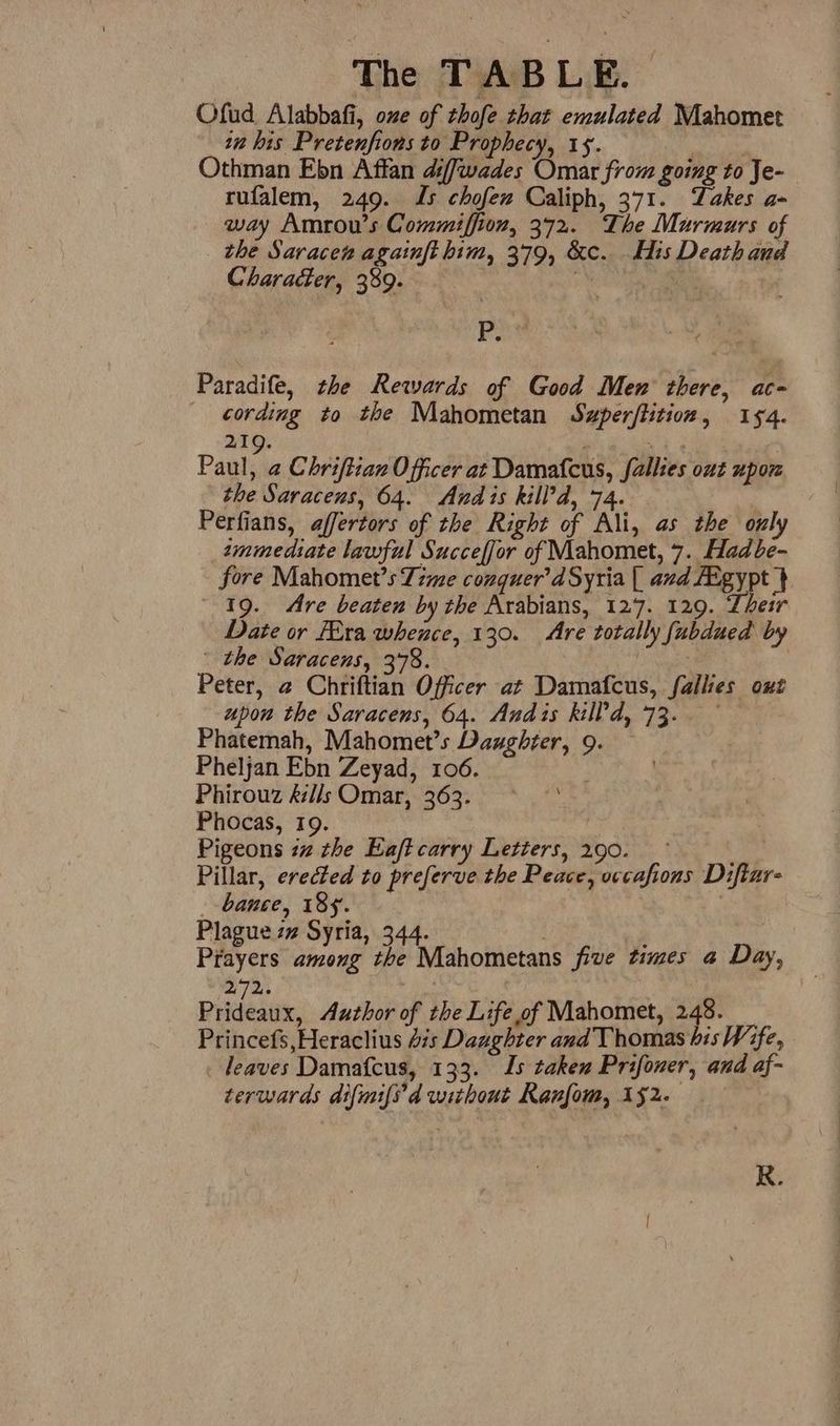 Ofud Alabbafi, one of thofe that emulated Mahomet tn his Pretenfions to Prophecy, 15. Othman Ebn Affan diffwades Omar from going to Je- rufalem, 249. Js chofew Caliph, 371. Takes a- way Amrou’s Commiffion, 372. The Murmurs of _ the Saracen agatnft him, 379, &amp;c. His Death and Character, 389. | vgs Frei i Paradife, the Rewards of Good Men there, ac- cording to the Mahometan Suzperftition, 154. 219. j ve | Paul, a Chriftian Officer at Damatcus, fallies out upoz the Saracens, 64. Andis kill’d, 74. : Perfians, affertors of the Right of Ali, as the only zmmediate lawful Succeffor of Mahomet, 7. Hadbe- fore Mahomet’s Time conquer’d Syria { avd Aigypt } 19. Are beaten by the Arabians, 127. 129. Their Date or Fira whence, 130. Are totally fubdued by | the Saracens, 378. Peter, 2 Chriftian Officer at Damafcus, fallies out upon the Saracens, 64. Andis kill'd, 73. — Phatemah, Mahomet’s Daughter, 9. Pheljan Ebn Zeyad, 106. Phirouz l/s Omar, 363. Phocas, 19. , Pigeons iz the Eaft carry Letters, 290. ! Pillar, erected to preferve the Peace, vccafions Diftar- _ bance, 184. Plague zz Syria, 344. . , Prayers among the Mahometans five times a Day, 272: : Prideaux, Author of the Life of Mahomet, 248. Princefs,Heraclius dis Daughter and Thomas bis Wife, leaves Damafcus, 133. Is taken Prifoner, and af- terwards difmifs’d without Ranfom, 152.