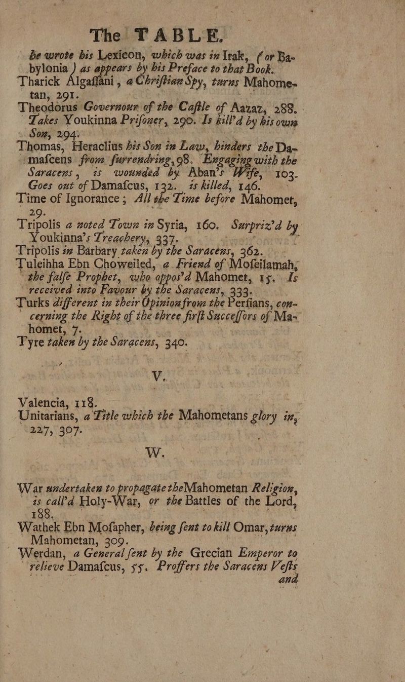 be wrote bis Lexicon, which was in Irak, (or Bae bylonia ) as a by bis Preface to that Book. Tharick Algaffani, @Ghriftian Spy, raves Mahome- tan, 291. Theodorus Governoun of the Caftle of Manat, 288. Lakes Youkinna Prifoner, 290. Is kill’d by his own Starosn gy RRO UE GIRS TEELONY Thomas, Heraclius bis Son iw Law, hinders the Da mafcens from furrendring,98. Engaging with the Saracens, 7s wounded by Aban’s a Py 103. Goes out of Damafcus, 132. zs killed, 146. Time of Ignorance ; All she Time before Mahomet, 29. Tripolis 2 zoted Town in Syria, 160. Surpriz?d by Noukinna’s Treaghery; 937. - tastes Tripolis 4 Barbary zaken by the Saracens, 362. - Tuleihha Ebn Choweiled, ¢. Friewd of Mofeilamah,; - the falfe Prophet, wine aie 4 Mahomet, 1s, fs received into Favour by the Saracens, 333. Turks different in their Opinion from the Perfians, con- cerning the Right of the three firft Succeffors of Ma homet, 7. ee | a Tyre taken by the Saracens, 340. V. Valencia, 118. | Unitarians, a Zitle which the Mahometans glory iz, 227, 307. | W. War undertaken to propagate theMahometan Religion, 4s call?d Holy-War, or the Battles of the Lord, 188. | Wathek Ebon Mofapher, Geiug fent to kill Omar, turus _ Mahometan, 309. é a Werdan, @ General fent by the Grecian Emperor to relieve Damafcus, ss. Proffers the Saracens Ve fs an