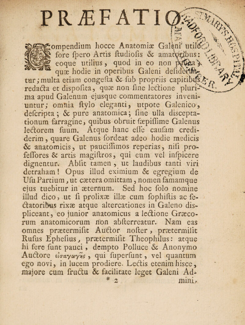 PROFATI 'C' >?■ P .*.£ V, rv\ - > L * V\ % ν.,«; i <\ , ·/ !- 1 ί K -* · & *  ν*'Ί is Sv Vf4 ;ompendium hocce Anatomia: Galeni' fore fpero Artis ftudiofis & amatyrjpus: eoque utilius, quod in eo non ^ quae hodie in operibus Galeni deliderift^ tur; multa etiam congeila & fub propriis capicibifsA·,,, redada et dispolita, quae non line ledione pluri-·'' ma apud Galenum ejusque commentatores inveni¬ untur; omnia Itylo eleganti, utpote Galenico, defcripta; & pure anatomica; line ulla discepta¬ tionum farragine, quibus obruit fepiffime Galenus lectorem fuum. Atque hanc elle caufam credi¬ derim , quare Galenus fordeat adeo hodie medicis & anatomicis, ut pauciifimos reperias, nili pro- feflores & artis magiltros, qui eum vel inipicere dignentur. Abiit tamen , ut laudibus tanti viri detraham! Opus illud eximium & egregium de Ufu Partium, ut caetera omittam, nomen famamque ejus tuebitur in aeternum. Sed hoc folo nomine illud dico, ut ii prolixae illae cum fophiltis ac fe- datoribus rixae atque altercationes in Galeno dis¬ pliceant, eo junior anatomicus a lectione Graeco¬ rum anatomicorum non abfterreatur. Nam eas omnes praetermilit Audor noller, praetermilit Rufus Ephelius., praetermilit Theophilus: atque hi fere funt pauci, dempto Polluce & Anonymo Audore ίΐσα,γωγης, qui fuperfunt, vel quantum ego novi, in lucem prodiere. Ledis etenim hisce, majore cum frudu & facilitate leget Galeni Ad- * mim