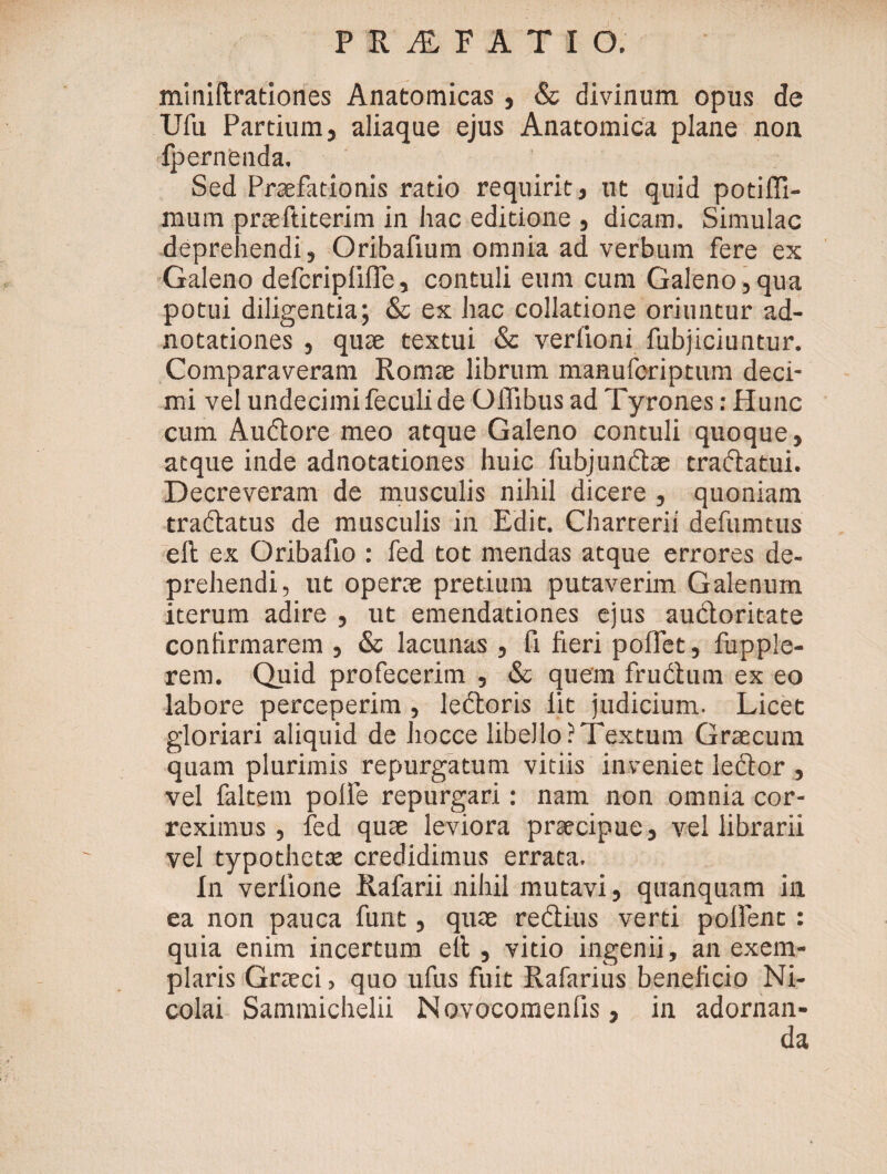 minillrationes Anatomicas, & divinum opus de Ufu Partium, aliaque ejus Anatomica plane non fpernenda. Sed Praefationis ratio requirit, ut quid potifli- mum prae ili terim in hac editione , dicam. Simulae deprehendi, Oribafium omnia ad verbum fere ex Galeno defcripiiiTe, contuli eum cum Galeno,qua potui diligentia; & ex hac collatione oriuntur ad- notationes , quae textui & verfioni fubjiciuntur. Comparaveram Romae librum manuferiptum deci¬ mi vel undecimi feculi de O ilibus ad Tyrones: Hunc cum Audtore meo atque Galeno contuli quoque, atque inde adnotationes huic fubjundtae tradtatui. Decreveram de musculis nihil dicere , quoniam tradtatus de musculis in Edit. Charterii defumtus eil ex Oribalio : fed tot mendas atque errores de¬ prehendi, ut operae pretium putaverim Galenum iterum adire , ut emendationes ejus auctoritate confirmarem , & lacunas , fi fieri pollet, fupple- rem. Quid profecerim , & quem frudtum ex eo labore perceperim, ledtoris iit judicium. Licet gloriari aliquid de hocce libello?Textum Graecum quam plurimis repurgatum vitiis inveniet lector , vel faltem polle repurgari: nam non omnia cor¬ reximus , fed quae leviora praecipue, vel librarii vel typothette credidimus errata. In veriione Rafarii nihil mutavi, quanquam in ea non pauca funt, quae redtius verti pollent : quia enim incertum eit , vitio ingenii, an exem¬ plaris Graeci > quo ufus fuit Rafarius beneficio Ni¬ colai Sammichelii Novocomenfis, in adornan¬ da