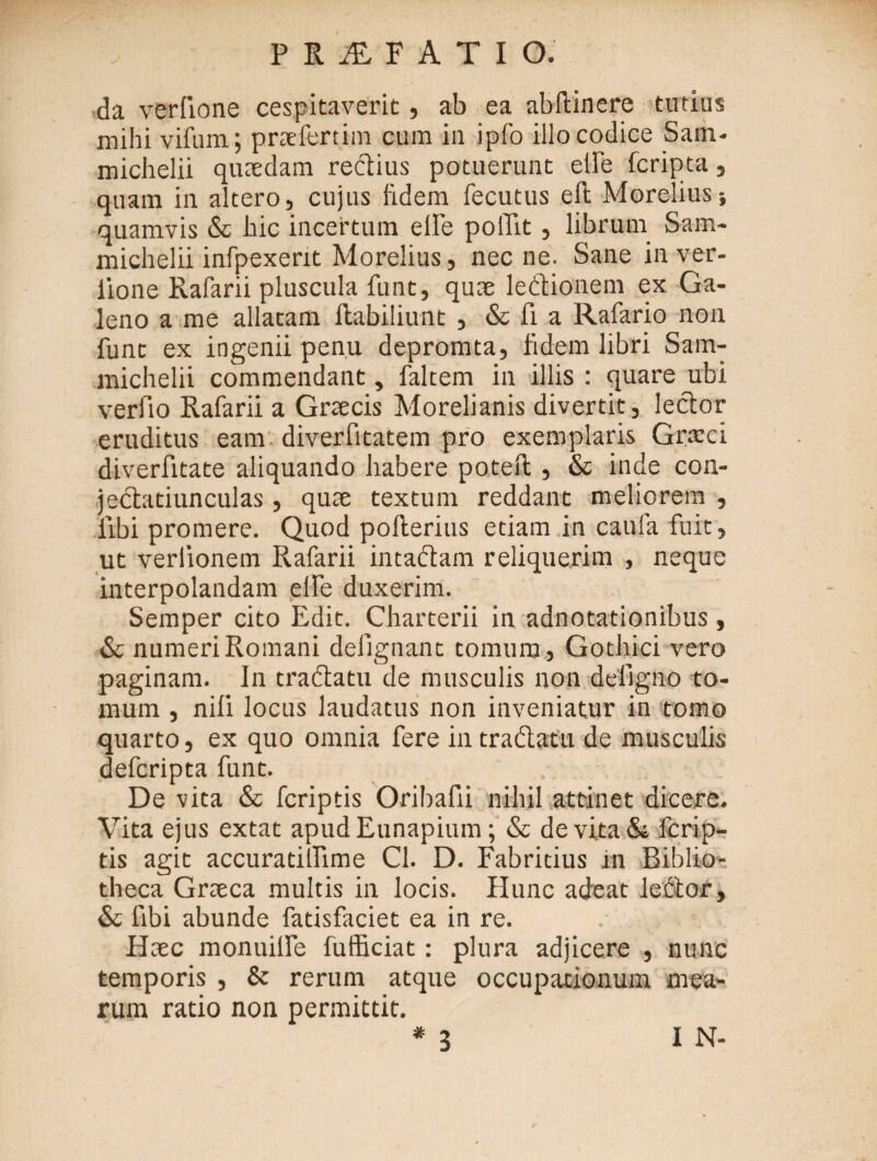 da veriione cespitaverit, ab ea abitinere tutius mihi vifum; praefertim cum in ipfo illo codice Sain- michelii quaedam redius potuerunt elfe fcripta , quam in altero, cujus fidem fecutus eft Morelius} quamvis & hic incertum elfe poflit, librum Sam- michelii infpexent Morelius, necne. Sane in ver¬ iione Rafarii pluscula funt, quae ledtionem ex Ga¬ leno a me allatam ilabiliunt , & ii a Rafario non fune ex ingenii penu depromta, fidem libri Sam- michelii commendant, faltem in illis : quare ubi verfio Rafarii a Graecis Morelianis divertit, lector eruditus eam diverfitatem pro exemplaris Cneci diverfitate aliquando habere poteii , & inde con- jedatiunculas , quae textum reddant meliorem , iibi promere. Quod pofterius etiam in caufa fuit , ut verlionem Rafarii intactam reliquerim , neque interpolandam elfe duxerim. Semper cito Edit. Charterii in adnotationibus , & numeri Romani delignant tomum , Gothici vero paginam. In tractatu de musculis non deligno to¬ mum , nifi locus laudatus non inveniatur in tomo quarto, ex quo omnia fere in tradatu de musculis deferipta funt. . De vita & feriptis Oribafii nihil attinet dicere. Vita ejus extat apudEunapium; & de vita & ferip¬ tis agit accuratilTime Cl. D. Fabritius in Biblio¬ theca Graeca multis in locis. Hunc adeat lector, & libi abunde fadsfaciet ea in re. Haec monuille fufficiat: plura adjicere , nunc temporis , & rerum atque occupationum mea¬ rum ratio non permittit. # 3 I N-