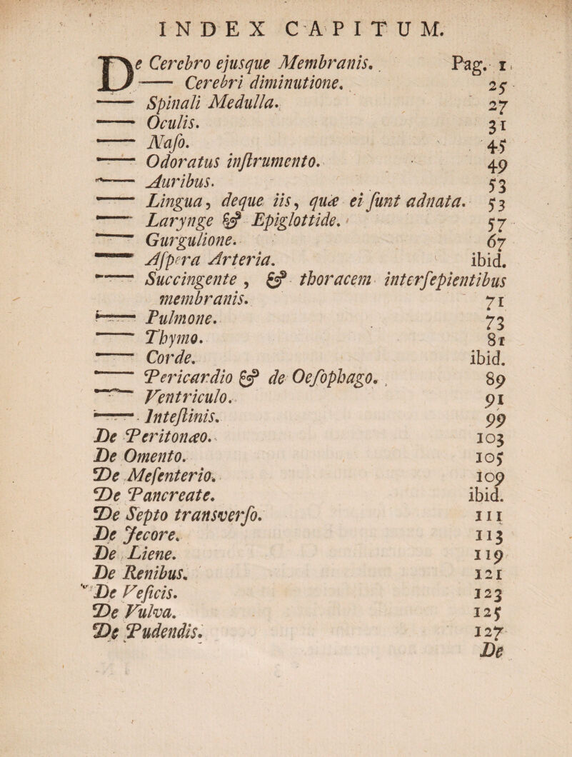 INDEX C A P I T U M. Cerebro ejusque Membranis. Pag. 1 i / Cerebri diminutione. Spinali Medulla. • 4 - Oculis. 31 Nafo. 4? Odoratus inftrumento. 49 Auribus. Lingua, deque iis, <7«^ ei funt adnata. $ ? Larynge Epiglottide. 57 “ ' ■■ Gurgulione. 6γ Afpera Arteria. ibid. -— Succingente , £2? thoracem interfepientibus membranis. 71 *r 1 Pulmone. 73 Thymo. St '—— Corde. ibid. Pericardio & de Oefophago. 80 Ventriculo. 9i *-- lnteftinis. 99 De Peritonao. 105 De Omento. ioj De Mefenterio. 109 De Pancreate. ibid. De Septo transverfo. III De Jecore. 113 De, Liene. 119 De Renibus. 121 I)e deficis. 123 De Vulva. 12$ De Pudendis. 12?