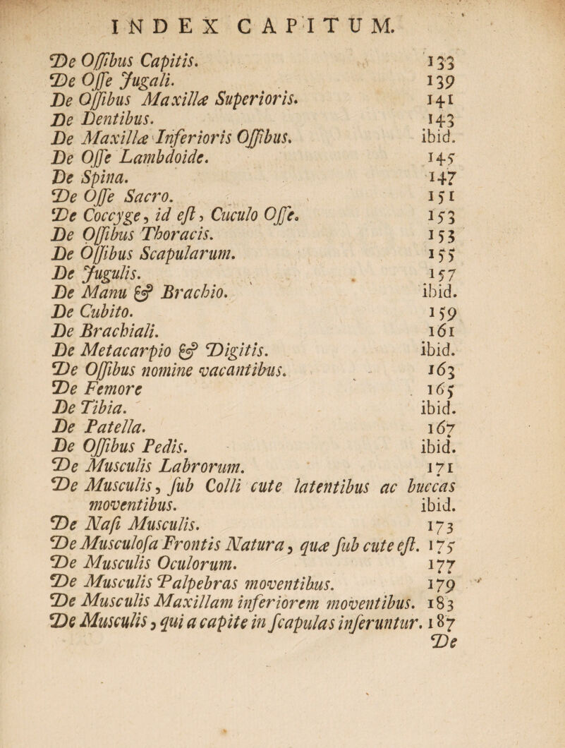 De Ojfibus Capitis. 133 De OJfe Jugali. 139 De Ojfibus Maxilla Superioris. 14.1 De Dentibus. I De Maxilla Inferioris OJfbus. ibid. De OJfe Lambdoide. 14-5 De Spina. ■147 De OJfe Sacro. 151 De Coccyge, id efi, Cuculo OJfe. *Y3 De Ojfibus Thoracis. 153 De Ojjibus Scapularum. lf> De Jugulis. De Manu £5? Brachio. ibid. De Cubito. i)9 De Brachiali. 101 De Metacarpio £2? Digitis. ibid. De Offibus nomine vacantibus. 163 De Femore De Tibia. ibid. De Patella. 107 De Ojfibus Pedis. ibid. De Musculis Labrorum. 1?1 De Musculis, fub Colli cute latentibus ac buccas moventibus. ibid. De Na fi Musculis. 173 De Musculofa Frontis Natura, qua fubcuteeft. 177 De Musculis Oculorum. 177 De Musculis ‘Palpebras moventibus. 179 De Musculis Maxillam inferiorem moventibus. 183 De Musculis j qui a capite in f capulas inferuntur. 187