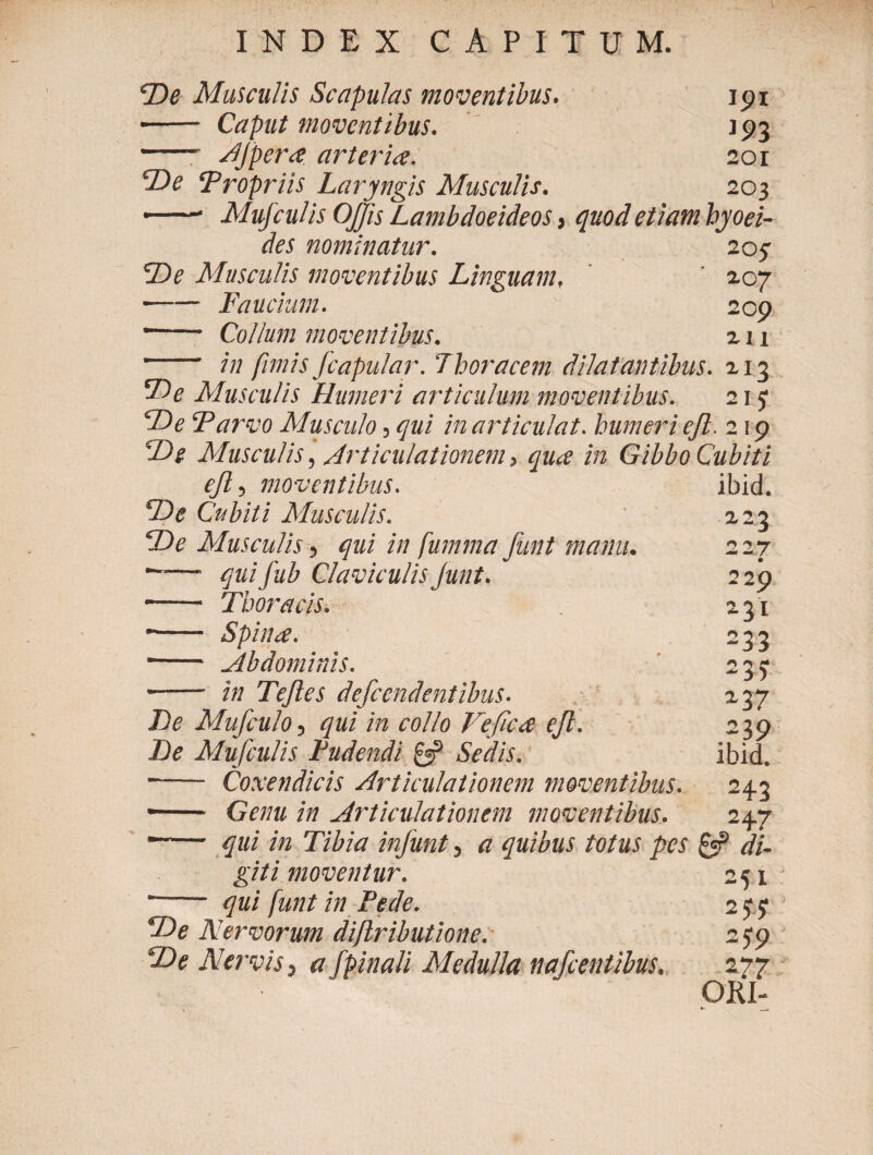 De Musculis Scapulas moventibus. 19 i ■- Caput moventibus. J93 - AJpcra arteria. 20r De ‘Propriis Laryngis Musculis. 203 • -* Mufculis OJ/is Lambdoeideos, quod etiam hyoei- des nominatur. 203 De Musculis moventibus Linguam, 207 • -Faucium. 209 • - Collum moventibus. 211 -- in fimis Jcapular. Thoracem dilatantibus. 213 De Musculis Humeri articulum moventibus. 21 y De Parvo Musculo, qui in articulat, humeri eft. 2 \ 9 'De Musculis, Articulationem, qua in Gibbo Cubiti eft, moventibus. ibid. De Cubiti Musculis. 223 De Musculis, qui in fumma funt manu. 227 *~— quifub Claviculis Junt. 229 • -- Thoracis. 231 -- Spina. 233 ■—— Abdominis. 235 - in Tefles defccndentibus- 237 De Mufculo, qui in collo Ve fica efi. 239 De Mu/culis Pudendi & Sedis. ibid. - Coxendicis Articulationem moventibus. 243 - Genu in Articulationem moventibus. 247 • - qui in Tibia infiunt, a quibus totus pes & di¬ giti moventur. 251 -- qui funt in Pede. 2yy De Nervorum diftributione. s$p De Nervis, a fpinali Medulla nafcentibus. 277 ORI- ψ- __