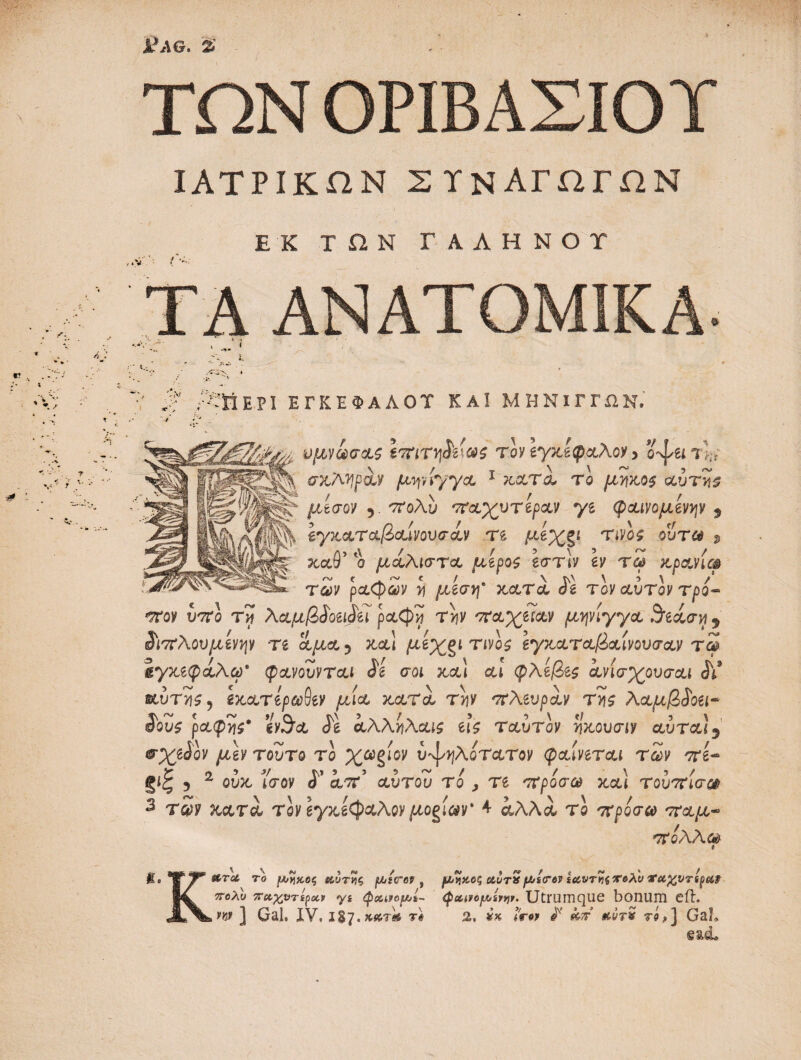 ν' ->* ΪΛϋ. % ΤΩΝ ΟΡΙΒΑΣΙΟΤ ΙΑΤΡΙΚΩΝ ΣΥΝΑΓΩΓΩΝ ΕΚ ΤΩΝ ΓΑΛΗΝΟΥ ΤΑ ΑΝΑΤΟΜΙΚΑ. A :V Τ'ΪΙΕΡΙ ΕΓΚΕΦΑΛΟΥ ΚΑΙ ΜΗΝΙΓΓΩΝ. /:- ■ ν υμνωσας eWTtj&t&S τον Ιγχ,ίφαΑον > Uuil·, ^ψέϊ \ / τ \ \ ~ , ~ ί3^·· MMipM fM\myycL 1 κατα τ ο μήκος αυτη$ 5· 'Κολυ 'παχύτερων *γι φαινομένων 3 \ Ιγκαταβαίνουσαν re με%§ί τίνος ουτ& s ?cct9’ ο μαλιστα μέρος εστ\ν sy αρανίφ των ρα<φων >j /χεσ*^* κατα ίϊ τον αυτόν τρό~ -T0H νττί τίϊ λαμβίοειίεϊ ραφή την παχείαν μψίγγα 3ίίαση 5 ^ιπλουμίνψ τε αμα^ κα\ μίχξΐ τίνος εγκαταβαίνοησαν τω ίγκεφαλω’ φανουνται 8ί σοι κα\ αί φλεβες ανίσχουσαι αύτ>!$ 5 εκατέρωθεν μία κατα την πλωρών της λαμβίοει* ί'ους ραφής' evSa ίε αλληλαις εις ταυτον ηκουσιν αύτα13 &χε$όν μεν τούτο το χωζίον i^^AorctToy φαίνεται των πε~ §ίξ 5 2 owc ίσον <Γ α/ττ’ αυτου το , τε πρόσω χ&) τουπίσα 3 τ£ρ xctrel rey εγκέφαλον μορίων' 4 αλλά, rc πρόσω παμ~ πόλλω κ etr<at το ρηχός Μύτης ptcrov f ρηχός αυτχ f^scrov ίΜντηί&6λ'ν irufcVTtpe&v πολύ πΜχ,ντίρotv yi φοανορί- <ρoc.noρίνψ. Utrum que bonum efh jw ] Gal, XV, ii?. κατά τ# 2, /W / τό,] GaL β&α.