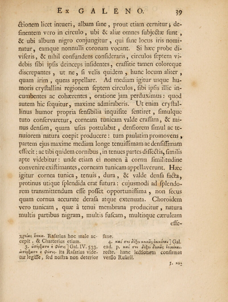 ftionem licet intueri, albam fane , prout etiam cernitur * de» finentem vero in circulo , ubi Sc aliae omnes fuhjedlm funt , ubi album nigro conjungitur , qui fane locus iris nomi¬ natur, eamque nonnulli coronam vocant. Si hxc probe di- viferis, nihil confundens coniideraris, circulos feptem vi¬ debis fibi ipiis deinceps infidentes, craffitie tamen coloreque discrepantes , ut ne, fi velis quidem , hunc locum aliter , quam irim , queas appellare. Ad mediam igitur usque hu¬ moris cryilallini regionem feptem circulos, fibi ipiis illic in¬ cumbentes ac cohaerentes , oratione jam perduximus: quod autem hic fequitur, maxime admiraberis. Ut enim cryftal- linus humor propria fenfibilia inquifite fentiret, fimulque tuto coniervaretur, corneam tunicam valde crafiam, mi¬ nus deniam, quam ufus postulabat , deniiorem iimul ac te¬ nuiorem natura coepit producere: tum paulatimpromovens * partem ejus maxime mediam longe tenuiffimam ae denfiflimam effecit: ac tibi quidem cornibus, in tenues partes difiedtis, fimi lis apte videbitur: unde etiam ei nomen a cornu fimilitudine convenire exiftimantes, corneam tunicam appellaverunt. Haec igitur cornea tunica, tenuis, dura, 6c valde denfa fadfca, protinus utique fplcndida erat futura: cujusmodl ad iplendo- rem transmittendum efle poffet opportuniffima , non fecus quam cornua accurate deraia atque extenuata. Choroidem vero tunicam , quae a tenui membrana producitur , natura multis partibus nigram, multis fufcam, multisque caeruleam effe- Χξα'χζ iytKec. Rafarius hoc male ac- fane. cepit, & Charterius etiam. 4. xx/ <roi Ιοικίναι» ] Gal. 3. νπνιρζΰίτο y φναΊς ] Gal. IV. 533. ead. p. xxi 0-01 Mfyi ληας iaxima άπηχτο 11 φόηζ. ita Rafarius vide- refte. hanc k&iohein confirmat tur legiife ? fed noffra non deterior verOo Rafarii. T* KIM ν'** «ii