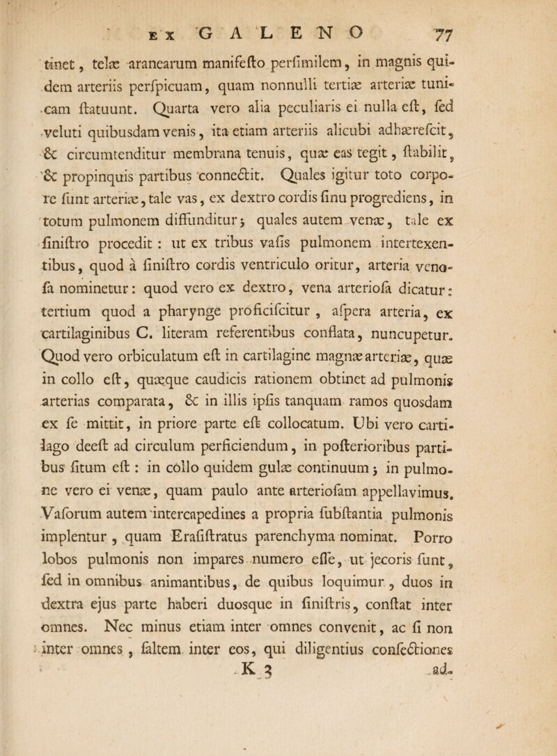 / Ε'χ G ΑΧΕ Ν Ο 77 tinet, telas aranearum manifefto perfimilem, in magnis qui¬ dem arteriis perfpicuam, quam nonnulli tertias arteriae tuni« eam ftatuunt. Quarta vero alia peculiaris ei nulla eft, fed veluti quibusdam venis, ita etiam arteriis alicubi adhasrefcit5 6c circumtenditur membrana tenuis, quas eas tegit, ftabilit5 '6c propinquis partibus conneCtit. Quales igitur toto corpo¬ re funt arterias, tale vas, ex dextro cordis finu progrediens, in totum pulmonem diffunditur5 quales autem venae, tale ex finiftro procedit: ut ex tribus vafis pulmonem intertexen¬ tibus, quod a finiftro cordis ventriculo oritur, arteria veno- fa nominetur: quod vero ex dextro, vena arteriola dicatur: tertium quod a pharynge proficifcitur , afpera arteria, ex ‘cartilaginibus C. literam referentibus conflata, nuncupetur. Quod vero orbiculatum eft in cartilagine magnas arterias, quse in collo eft, quasque caudicis rationem obtinet ad pulmonis arterias comparata, Sc in illis ipfls tanquam ramos quosdam ex fe mittit, in priore parte eft collocatum. Ubi vero carti¬ lago deeft ad circulum perficiendum, in poftertoribus parti¬ bus' fitum eft : in collo quidem gulae continuum 5 in pulmo¬ ne vero ei venas, quam paulo ante arteriofam appellavimus* Vaforum autem‘intercapedines a propria fubftantia pulmonis implentur , quam Erafiftratus parenchyma nominat. Porro lobos pulmonis non impares numero e fle, ut jecoris funt, ied in omnibus animantibus, de quibus loquimur , duos in dextra ejus parte haberi duosque in finiftris, conftat inter omnes. Nec minus etiam inter omnes convenit, ac fi non inter omnes, faltem. inter eos, qui diligentius confectiones > K 3 -ad- *