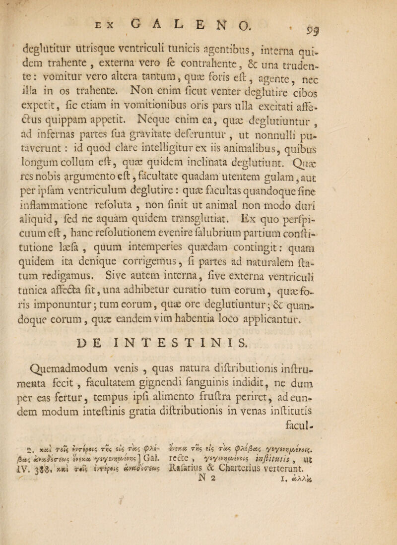 1 £9 deglutitiir utrisque ventriculi tunicis agentibus, interna qui* dem trahente , externa vero fe contrahente, & una truden¬ te : vomitur vero altera tantum, qux foris eit, agente , nec ilia in os trahente. Non enim ficut venter deglutire cibos expetit, fic etiam in vomitionibus oris pars ulla excitati afle- <5ius quippam appetit. Neque enim ea, quae deglubuntur ad infernas partes fua gravitate deferuntur , ut nonnulli pu¬ taverunt : id quod clare intelligitur ex iis animalibus, quibus longum collum eft, quae quidem inclinata deglubunt. Quae res nobis argumento eft, facultate quadam utentem gulam, aut per ipfam ventriculum deglutire: quae facultas quandoque fine inflammatione refoluta , non finit ut animal non modo duri aliquid, fed ne aquam quidem transglutiat. Ex quo perfpi- cuum eit, hanc refolutionem evenire falubrium partium coniti- tutione laeia , quum intemperies quaedam contingit: quam quidem ita denique corrigemus, fi partes ad naturalem fla¬ tum redigamus. Sive autem interna, iive externa ventriculi tunica affedta iit,una adhibetur curatio tum eorum, quxfo¬ ris imponuntur; tum eorum, quae ore deglubuntur · & quan¬ doque eorum, quae eandem vim habentia loco applicantur. DE INTESTINIS. Quemadmodum venis , quas natura diflributionis inftru- mesta fecit , facultatem gignendi fanguinis indidit, ne dum per eas fertur, tempus ipii alimento fruflra periret, ad eun¬ dem modum inteftinis gratia diflributionis in venas inftitutis facul- χκ] τοί$ εντιροίς τνς s'.$ τας φλί~ ivsy.cc τίίς τ^ς φλίβας γίγΜίμ,ίηίς. βας iocc&rias 'inxcc Gaf. re&e , ysysvYipsvoic, inflitutis , ut IV. 3 $3, μ\ τ#Γς iftifti wnowws Rafarius & Charterius verterunt.