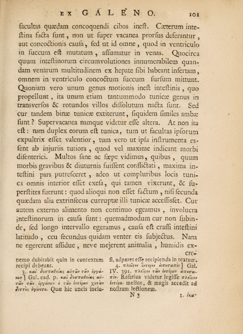 ΙΟΙ facultas quaedam concoquendi cibos ineft. Cxterum inte- ilina facta funt, non ut fuper vacanea prorfus deferantur 5 aut concodionis caufa, fed ut id omne , quod in ventriculo in fuccum eft mutatum , aifumatur in venas. Quocirca quum inteilinorum circumvolutiones innumerabilem quan- dam venarum multitudinem ex hepate f bi habeant infertam 3 omnem in ventriculo concodum fuccum furfum mittunt. Quoniam vero unum genus motionis ineft inteitinis , quo propellunt , ita unum etiam tantummodo tunicae genus in transverfos 6c rotundos villos diffolutum nada funt. Sed cur tandem binse tunicae extiterunt, fiquidem iimiles ambx funt ? Supervacanea namque videtur effe altera. At non ita eft: nam duplex eorum eft tunica, tum ut facultas ipforum expultrix elfet valentior, tum vero ut ipia inilTumenta es- fent ab injuriis tutiora , quod vel maxime indicant morbi diienterici. Multos fane ac faepe vidimus, quibus , quum morbis gravibus Se diuturnis fuiifent conflidati , maxima in- teftini pars putrefeeret , adeo ut compluribus locis tuni¬ ca omnis interior eifet exefa, qui tamen vixerunt, 6c iu- perftites fuerunt: quod alioqui non eifet fidum , niii fecunda quaedam alia extrinfecus curruptae illi tunicae acceffisfet. Cur autem externo alimento non continuo egeamus , involucra inteilinorum in caufa funt: quemadmodum cur non fubin· de, fed longo intervallo egeramus , caufa eft craili inteilini latitudo , ceu fecundus quidam venter eis fubjedus. Nani ne egererent affidue , neve mejerent animalia , humidis ex- nemo dubitabit quin in contextum recipi debeant. 3. 5coii άϊκτττΌίΰααζ αυτών των οργά¬ νων 1 GaJ. ead. Ρ· vcal άυοτπαΰα'ας αυ¬ τών των οργάνων ο των ζντίρων -χαιτών ύττοζ ιγίητο. Qu» hlC UDC1S inclu- cn> ii, adparet efle recipienda in textum. 4. πλζΐςην ivrspoy άττοτατην ] Gal. IV. 391. πλίθον των Ιντίρων απόπα¬ τον- Rafarius videtur legifle πλ$ΐς-^ Ιντίρχ. melius, & magis accedit ad noftram le&ionem.