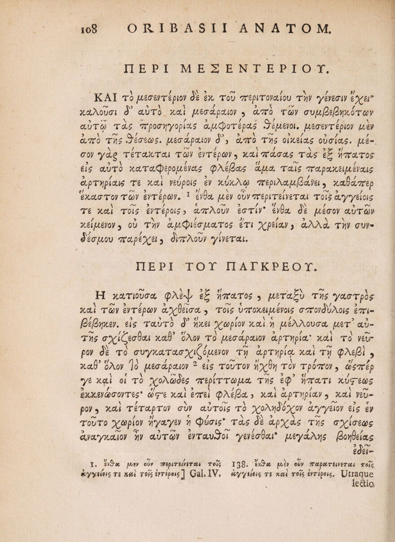 ΠΕΡΙ MESENTEPIOT. KAI rο μίίπντίριον Si εκ Του περιτοναίου την γενεσιν εχεΓ καλουσι <Γ αύτο κα) μεσάραιον 5 άπο των συμβεβηκοτων αυτω τάς προσηγορίας άμφοτερας ίτίμενοι. μεσεντεριον μεν άπο της ϊάεσεως. μεσάραιον S’> άπο της οικείας ουσίας. μί·. σον γάξ τετακται των εντερων ? κα) πάσας τάς έξ άπατος εις αυτό καταφερομενας φλέβας αμα ταις παρακειμεναις άρτηρίαις τε κα) νεύροις εν κύκλω περιλαμβάνει 5 καθάπερ 'έκαστον των εντερων. 1 ένθα μεν ουν περιτείνεται τοϊς άγγείοις τε κα) τοϊς εντεροις > άπλουν εστίν* ένθα άε μάεσον αυτών κείμενον y ου τάν άμφιεσματος ετι χράαν > αλλά την συν* δεσμού παρεχει3 άπλουν γίνεται. ΠΕΡΙ ΤΟΤ ΠΑΓΚΡΕΟΤ* Η κατιουσα φλέψ εζ ηπατος 5 μεταξύ της γαστρος- κα) των εντερων άχθεισα 5 τοις υποκειμενοις σπονάύλοις επι- βεβηκεν. εις τ αυτό <Γ ηχεί χωρίον κα) η μελλουσα μετ’ αυ¬ τής σχιζεσθαι καθ' ολον το μεσάραιον αρτηρία’ χ,&Ι το vetr ρον <Jg το συγκατασχιζόμενον τη αρτηρία κα 1 τίί φλεβ) 5 καθ’ ολον Ιο μεσάραιον 2 εις τούτον ηχθη τον τροπον y οοςπερ γε καί οι το χολωοες περίττωμα της εφ’ ηπατι χύ<Γϊ®ς \χχ%νωσοντες' ωψε κα) επε) φλέβα, κα) αρτηρίαν 3 κα! veu- poy 5 τέταρτον συν αυτοις το χοληάοχον άγγειον εις εν τούτο χωρίον ηγαγεν η φύσις* τάς άε άρχάς της σχίσεως άναγκαιον ην αυτών ενταυ^οι γενεσθαι* μεγάλης βοήθειας 3 tS~ εόει- ϊ, gyS-Λ oyy πίριπινίτοΆ τοις 138· 'swit (W/£v βυν 5Γ«ρΛτ£<νίτα< τοΓ?, rs 7δΓ< Ιηίροις ] Gah IV. κγγίίνς rs χκϊ τοΐς intyots, Utraque le&ia