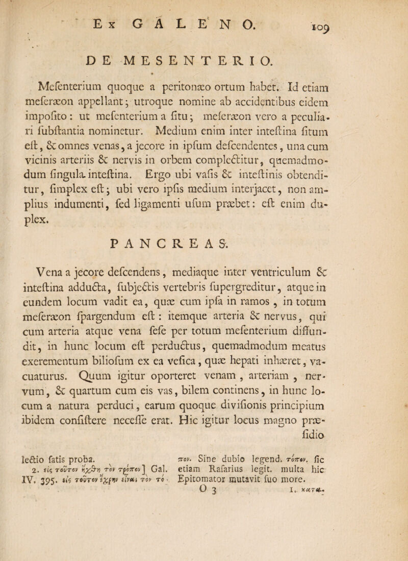 ΪΟ() DE MESENTERIO. 9 Mefentenum quoque a peritonaeo ortum habet. Id etiam meferaeon appellant; utroque nomine ab accidentibus eidem impoiito : ut mefenterium a iitu; meierxon vero a peculia¬ ri fubftantia nominetur. Medium enim inter inteftina fitum eft, St omnes venas, a jecore in ipfum defcendentes, una cum vicinis arteriis St nervis in orbem compleftitur, quemadmo¬ dum irngula. inteftina. Ergo ubi vaiis St inteftinis obtendi¬ tur, fimplex eft * ubi vero ipiis medium interjacet, non am¬ plius indumenti, fed ligamenti ufum praebet: eft enim du¬ plex. PANCREAS. Vena a jecore deicendens, mediaque inter ventriculum & inteftina addudta, fubjedtis vertebris fupergreditur, atque in eundem locum vadit ea, quae cum ipfa in ramos , in totum meferaeon fpargendum eft : itemque arteria St nervus, qui cum arteria atque vena fefe per totum mefentenum diffun¬ dit, in hunc locum eft perdudtus, quemadmodum meatus exerementum biliofum ex ea vefica, quae hepati inhaeret, va¬ cuaturus. Quum igitur oporteret venam , arteriam , ner* vum, St quartum cum eis vas, bilem continens, in hunc lo¬ cum a natura perduci, earum quoque divifionis principium ibidem conftftere neceffe erat. Hic igitur locus magno prae- iidio ie&io fatis proba. πον. Sine dubio Ieg*end. τόπον. fic 2. ίίς τούτον ηχ&η τον τρόπον] Gal. etiam Rafarius legit, multa hic IV. 395- ut τοντονϊχρην sivtti τον τό . Epitomator mutavit fuo more. O 3 I,. χα?«ί-.