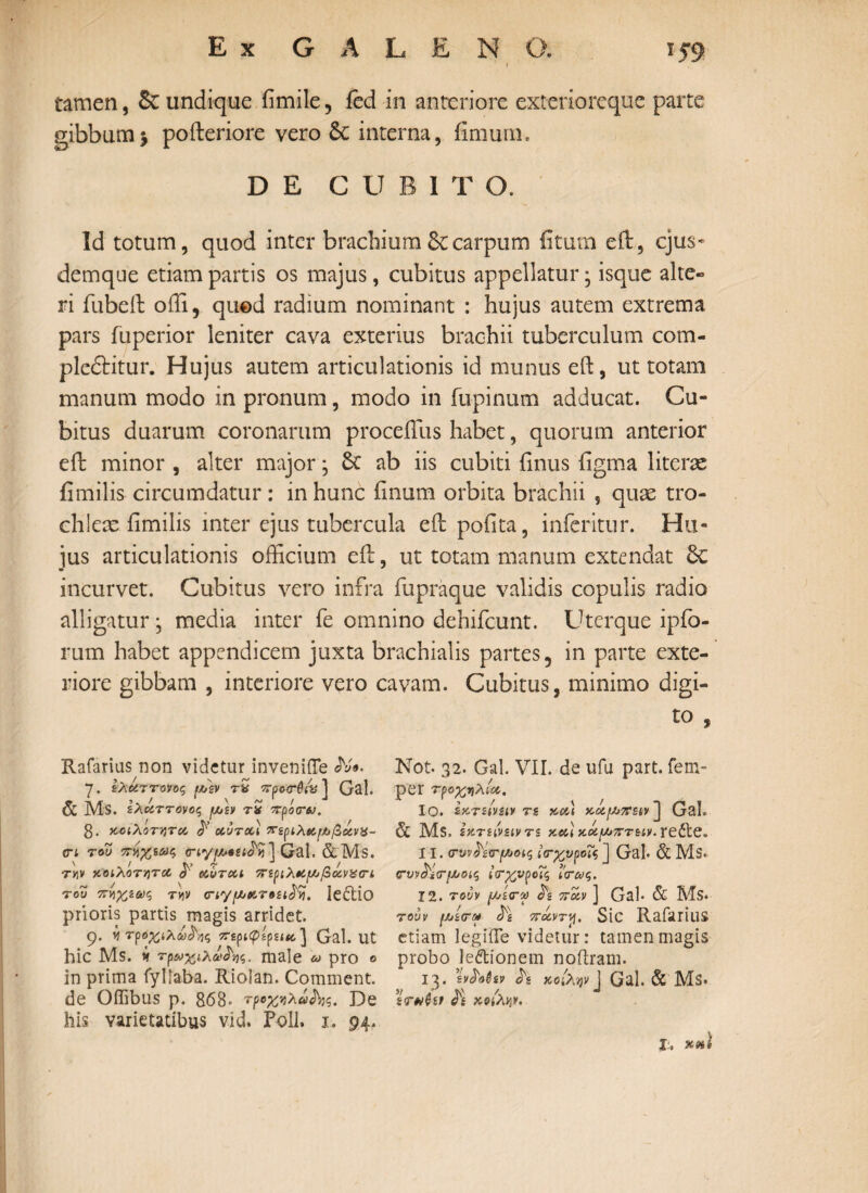 Ex GALENO. 159 tamen, & undique fimile, ied in anteriore exteriorcque parte gibbum> pofteriore vero & interna, fimum. DE CUBITO. Id totum, quod inter brachium 8e carpum fitum e it, ejus- demque etiam partis os majus, cubitus appellatur · isque alte» ri fubeft offi, quod radium nominant : hujus autem extrema pars fuperior leniter cava exterius brachii tuberculum com¬ plectitur. Hujus autem articulationis id munus eft, ut totam manum modo in pronum, modo in fupinum adducat. Cu¬ bitus duarum coronarum procefius habet, quorum anterior eft minor, alter major; &: ab iis cubiti finus figma literx fimilis circumdatur : in hunc finum orbita brachii , quae tro¬ chleae fimilis inter ejus tubercula eft pofita, inferitur. Hu¬ jus articulationis officium eft, ut totam manum extendat 6c incurvet. Cubitus vero infra fupraque validis copulis radio alligatur; media inter fe omnino dehifcunt. Uterque ipio- rum habet appendicem juxta brachialis partes, in parte exte¬ riore gibbam , interiore vero cavam. Cubitus, minimo digi¬ to , Rafarius non videtur invenifle Λ'β. 7· ζλαττονος μυεν τ2 προα·$&] Gal. & Ms. ελαττονος ρχ,εν rS πρόσ-ej. 8. κοιλότητα Εαυτοί\ περιλαμβάνω- <τι του πηχ,εω^ <τΐ'/μ·εισ'η ] Gal. &Ms. την κοιλότητα αύται περιλαμβανωπ του πηχ,ε&ζ την <riy ματοει^η. lectio prioris partis magis arridet. 9. hροχιλω^ης περιφέρεια] Gal. Ut hic Ms. ^ τρωχιλά^ης. male ω pro o in prima fyllaba. Riolan. Comment. de Offibus p. 868- τροχηλά^ης. De his varietatibus vid. Poli. i. 94. Not. 32. Gal. VII. de ufu part. fem- per τροχαλία. 10. Ικτίίνζιν τζ και καμπειν] GaL & Ms. εκτείνει* rs και κάμπτει. redte» 11. (Γυν^ετμοις ισ-χ,νρο'ΐζ ] Gab & Ms. Μν&ίτμοις ίτρ^υροΐζ ιετως. 12. τουν μετν $ε παν ] Gal· & Ms* τουν μία·» $ε 7Γαντνι. Sic Rafarius etiam legifle videtur: tamen magis probo le&ionem noftram. 13. κοίλψ j Gal. & Ms. Λ κοίλη*. _ \ J:,