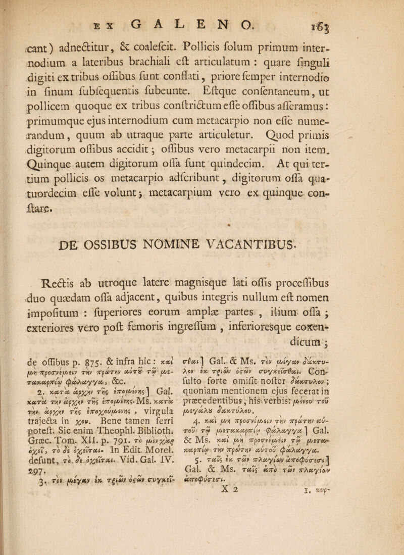 ,cant) adneditur, & coalefcit. Pollicis folum primum inter¬ nodium a lateribus brachiali eff articulatum : quare Unguli digiti ex tribus oiTibus funt conflati, priore femper internodio in finum fubfequentis fubeunte. Eftque confentaneum, ut pollicem quoque ex tribus conitridum e ile offibus afferamus: primumque ejus internodium cum metacarpio non effe nume¬ randum , quum ab utraque parte articuletur. Quod primis digitorum offibus accidit; offibus vero metacarpii non item,. Quinque autem digitorum offa funt quindecim. At qui ter¬ tium pollicis os metacarpio adfcribunt, digitorum offa q.ua- tuordecim efle volunt > metacarpium vero ex quinque con¬ flare. DE OSSIBUS NOMINE VACANTIBUS. Redis ab utroque latere magnisque lati offis proceffibus duo quaedam offa adjacent, quibus integris nullum eftnomen impofitum : fuperiores eorum amplas partes , ilium offa ; exteriores vero poft femoris ingreflum , inferioresque coxen* de offibus p. 875· & infra hic ί ycecl \ / 1 \ / ’ ~ ~ fj/tj προ<τνί[Ααν τv\v πρωτην αυτα τω μ,ε- ταααρπίω φάλαγγα,, &C. 2. κατα αρχήν της ίπομ,ζνης \ (jal. \ ' , ~ < / τν ,1« \ αατα τ«ν αρχκν τ*)ζ ζπομζνης. MS. κατα τ«ν άρχνιν τίϊς εποχούμενης , virgula traje&a in χον. Bene tamen ferri poteil. Sic enim Xheophl. Biblioth, Grcec. Tom. XII. p. 791. το μάνχάξ αχεί'y ro & οχζΐτχι· In Edit. Morel. defunt, το h οχύται. Vid. Gal. IV. »97· 3. τον μμγ,Μ ia τξίνν ofm (τυγκεΐ- dicum 3 cr6ai] Gal. & Ms. τον jιοζγαν ά'άχ.τυ*· λον Ικ τξίων όςων (Γυγκ.ίΐτύ'αί. Coil- fulto forte omiiit noiter δάκτυλον; quoniam mentionem ejus fecerat in praecedentibus, his verbis: μόνον του [Λιεγαλχ δάκτυλον. ' \ / \ r , j.και (av\ προννζρυαν τν\ν πρωτην αυ~ του τγ ^ζτακαρττύω φαλαγγα ] Gal. & Ms. κα\ προτνζμζίν tm μυζτα* χαρπίω τν\ν πρωτην αυτού φάλαγγα. 5· ταΐς ζκ των π·λαγ/ωι> άττόφύτζοτί] Gal. & Ms. ταΐς άπο των 7Γλαγ(ων άττοφόψζσΊ. X 2