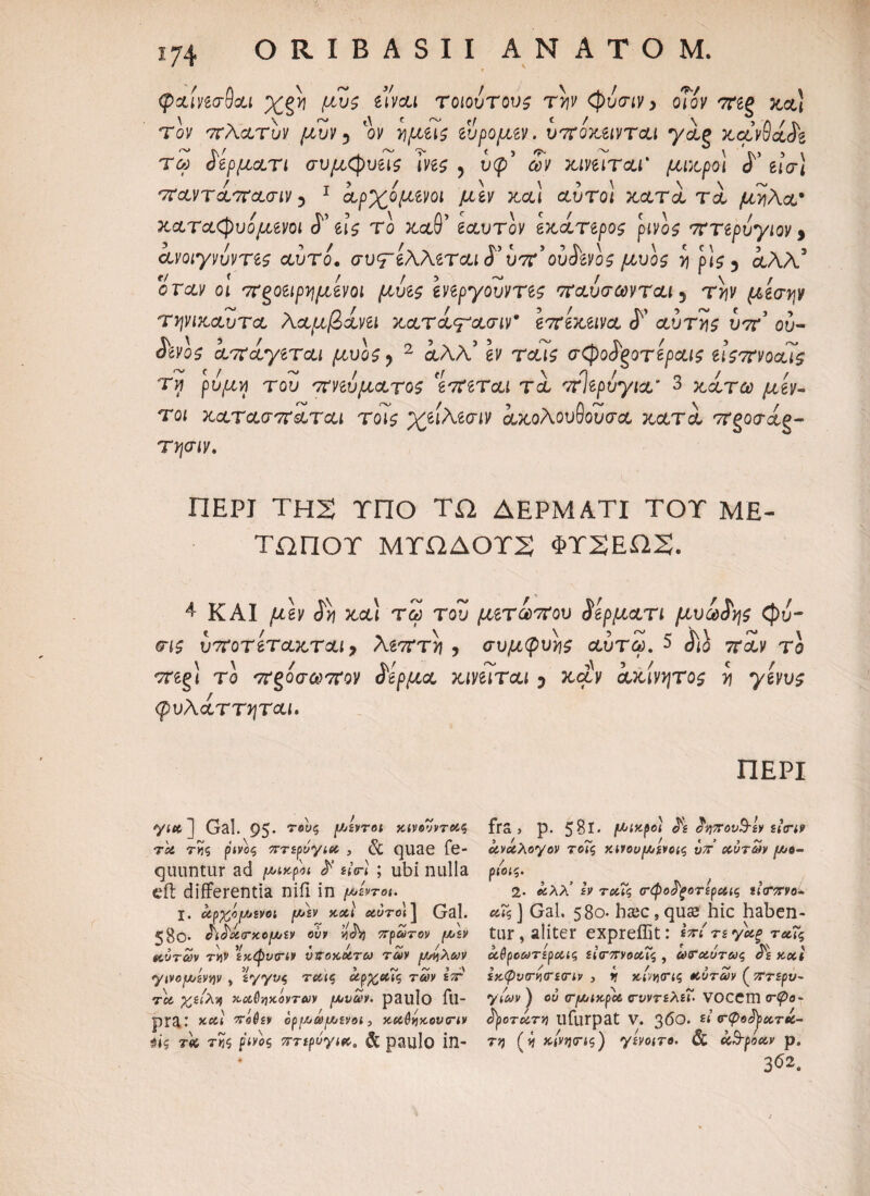 φχιπσ-Qou χξν μυς eiwu τοιοΰτους t>jv <φάσιν, οΤόν 7Πξ κα! \ >. λ * % e λ. ι . § et ^ ^ ^ u γα,ξ κανθαίζ μικροί ό ίΐσι στανταστασιν 5 1 αρχόμίνοι μίν και αύτο! κατά τά μήλα* C \ / ? pivos τττζρυγιον 5 \ < Μ J . . 5 μυο$ >ι ρις 5 αλλ or<xv οι 7ν^οίίρημίνοι μυΐς Ιηργουντες παύσωνται 5 t*jv ^οέσ^ν τηνικαυτα λαμβάνει κατάψασιν* επέκεινα <Γ αυτής υπ ου- <5Wo£ άπ άγεται μυος ^ 2 αλλ’ gv Teus σ^οάξοτεραις είςπνοαις τν ρύμη του πνεύματος 'επεται τά πίερύγια 3 κάτω μεν- τοί κατασπάται τοις χειλεσιν ακολουθούσα, κατά πξοσάg- τψιν. καταδυόμενοι <Γ εις το καθ' εαυτόν εκατερο ανοιγνύντες αυτό. συστέλλεται S' υπ’ ούάενος Τον πλατυν μυν ? ον fycceis εύρομεν. υποκειντί τω άερματι συμφυείς \νες 5 ικρ’ ών κινιιται ΠΕΡΙ ΤΗ2 ΤΠΟ ΤΩ ΔΕΡΜΑΤΙ ΤΟΤ ΜΕ¬ ΤΩΠΟΥ ΜΥΩΔΟΥ2 ΦΤ2ΕΩ2. 4- ΚΑΙ |ttgy κ,&ί τ£ του μετώπου ίέρματι μυώδης Cj)u- σ*£ ί;7Τοτίτακται> λεπτνι , συμφυές αύτω. 5 7Τ&ν το Tregl το ττ§οσώ>7Τον άερμα κινείται ? Jtc2v ακίνητος yj γενυς ΠΕΡΙ φυλαττηται. για ] Gal. 95* 7e'y,5 μ^°ι κινουνταζ rot τκζ ρινος πτερυγια , & quae fe- quuntur ad μικρά $ siri ; ubi nulla eft differentia niil in μίντοι. I. οίρχοt/jivoi μεν xstl οίύτο\ 1 Gal. r» K K / ~ >/ tv ~ \ <go· σισοωτκομεν ovv ν,όη πρώτον μεν #tvr<y» τ»ν εκφυπν υποκάτω των μήλων γινομζνην , εγγύς ταις αρχαΐς των επ Tot χείλη καθηκόντων μνων. paulo ftl- pra: και πόθεν όρμάμενοι, καθηκουτιν $ΐξ τα τ«ζ ρινός πτερύγια. & paulo in¬ fra } p. 58ΐ· μικροί cFs ^ηπονΒ-ζν ζΐτιν ανάλογον τοΐζ κινουμίνας ΰπ αυτών μο- ριοίζ. 2· αλλ’ h Tcuc, (τφο^ζοτΐραις ίίτπνο* αΐς ] Gal. 580. ha;c, qus hic haben¬ tur , aliter expreffit: «V/ ts yap ταΐς αθροωτίραις εκτπνοαις , ωσαύτως σε Kxt εκφυτητετίν , η κινητίζ αυτών ( πτερυ¬ γίων ) ου <ryjiKpbt τυντελεΐ· VOCem τφο- tyoTctTY) Uturpat V. 36°* £ί’ ^φο^ρατά- τη Ο κίνητίζ) γενοιτο. & ccB-ρόοον ρ. 362.