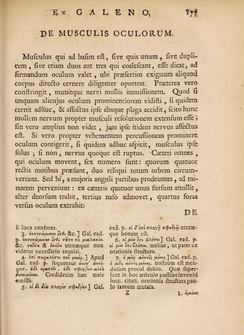 de MUSCULIS oculorum. Mufculus qui ad bafim eft, fi ve quis unum , five dupli¬ cem , five etiam duos aut tres qui coalefcant, eflc dicat, ad firmandum oculum valet , ubi praefertim exiguum aliquod corpus dire&o cernere diligenter oporteat. Praeterea vero conftringit, munitque nervi mollis immiiilonem. Quod ii Unquam alicujus oculum prominentiorem vidifti , fi quidem cernit adhuc, affedlus ipfe absque plaga accidit, 'icito'hunc mollem nervum propter mufculi reiblutionem extenfum efie ? fin vero amplius non videt , jam ipfe itidem nervus affedtus eft. Si vero propter vehementem percufiionem prominere oculum contigerit, fi quidem adhuc afpicit, mufculus ipfe folus · fi non, nervus quoque eft ruptus. Caeteri omnes , qui oculum movent , fex numero ftint: quorum quatuor redlis motibus praefunt, duo reliqui totum orbem circum¬ vertunt. Sed hi, a majoris anguli partibus prodeuntes, ad mi¬ norem perveniunt: ex caeteris quatuor unus furfurn attollit, alter deorfum trahit, tertius nafo admovet, quartus foras verfus oculum extrahit. DE fi loca conferas. - 3. εκτετάμενον ΐτθι &C. 1 Gal. ead· p. εκτεταμίνον κτθι τχτο το μαλακόν. &c. τούτο & εκείνο utrumque non videtur neceftario requiri. 4. £7τι παξαλότΐί του [λινός. J Aplld Gal. ead· p. fequuntur χκετ αντε- fciiv , κρατεΐν , rtpiyfuv αυτό ίυνα μενού. Crediderim hasc male <0 milia- 5. ti Λ πληγμ c-Qofyav^ Gal, ead. p. st liTt πληγγ <r<p*fyoL utrum» que bonum eft. 6. £t μ'ζν’ετί βλεττεί^ Gal. Cfld. p» ii μ\ν ίτι, ζλεποι. melius, ut patet ex orationis ftru&ura. 7. 6 μυς αυτοΐς μόνος J Gal. ead. p. 0 μυς αυτός μόνος. ROftrum eft men- dofum procul dubio. Quas fuper* funt in hoc articulo poliunt inveniri locc. citatt. orationis ftrufturapau- lo tantum mutata. Z I. υμίνές