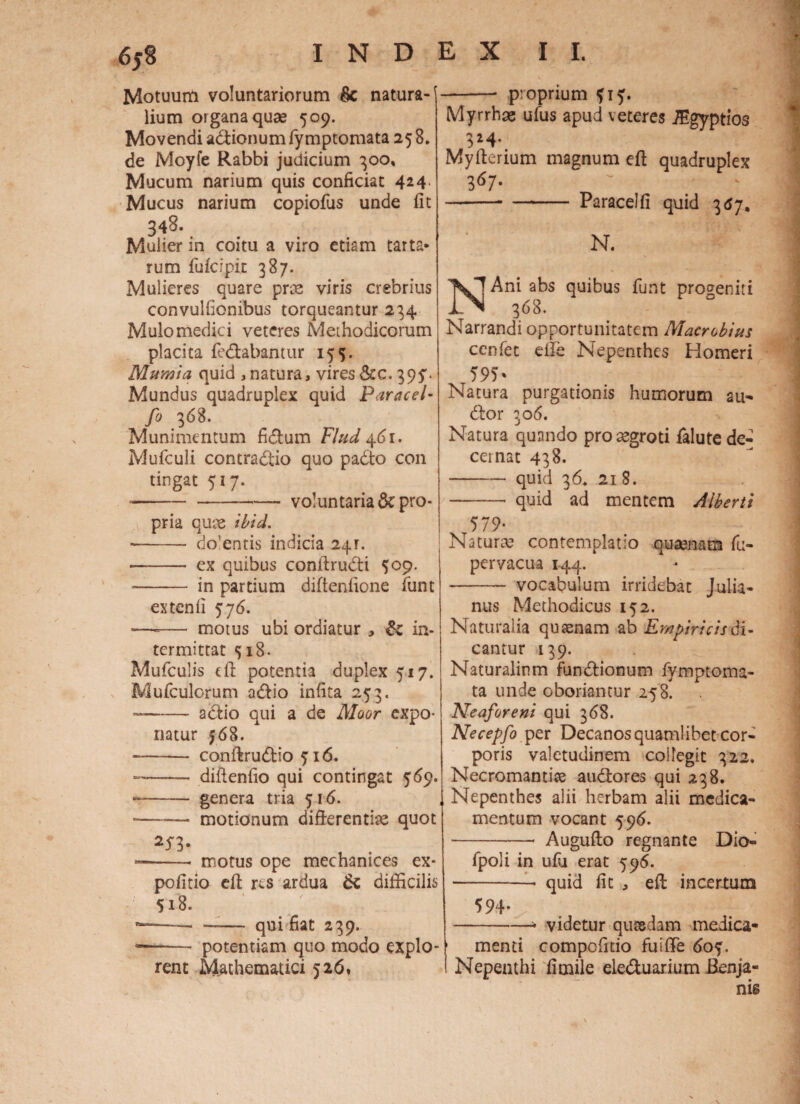 Motuum voluntariorum & natura¬ lium organa quae 509. Movendi a&ionum fiy mptomata 25 8. de Moyfe Rabbi judicium 300. Mucum narium quis conficiat 424. Mucus narium copiofus unde fit 348. Mulier in coitu a viro etiam tarta* rum fulcipit 387. Mulieres quare prae viris crebrius convulfionibus torqueantur 234 Mulomedici veteres Methodicorum placita fe&abantur 155. Mumia quid , natura, vires&c. 39^. Mundus quadruplex quid Paracel- fi 3^8. Munimentum fidium Flud Mufculi concradtio quo padto con tingat 517. ---- voluntaria & pro¬ pria qute ibid. -- do’entis indicia 241. - ex quibus conftrudti $09. -- in partium difteniione fiunt extenli 576. ■—-— motus ubi ordiatur , & in¬ termittat 518. Muficulis e fi: potentia duplex 517. Muficulorum adlio infita 253. --adlio qui a de Moor expo¬ natur f6 8. —— conftrudtio 516. -- difienfio qui contingat 569. -- genera tria 516. --- motionum difrerentke quot 253, motus ope mechanices ex politio eft res ardua 6z difficili 518. qui fiat 239. -- potentiam quo modo exple rent Mathematici 526. - proprium Myrrhae ufius apud veteres iEgyptios 324- Myfterium magnum eft quadruplex 3 67. -Paracelfi quid 3^7. N. NAni abs quibus fiunt progeniti 368. Narrandi opportunitatem Macrobius cenfiet eide Nepenthes Homeri 595» Natura purgationis humorum au¬ dior 306. Natura quando pro eegroti fialute de¬ cernat 438. -quid 36. 218. - quid ad mentem Aiberti 579* Natura? contemplatio quaenam fiu- pervacua 144. - vocabulum irridebat Julia¬ nus Methodicus 152. Naturalia quasnam ab Empiricis di- cantur 139. Naturalinm fundlionum fiymptoma- ta unde oboriantur 258. Neaforeni qui 368. Necepfo per Decanos quamlibet cor¬ poris valetudinem collegit 322. Necromantias audlores qui 238. Nepenthes alii herbam alii medica¬ mentum vocant 596. -• Augufto regnante Dio- fipoli in ufu erat 596. -- quid fit , eft incertum 594- . ' .. :• n m- ~| -i videtur quaedam medica- 1 menti compofitio fuifie 60^. Nepenthi fimile elednarium Benja- nis