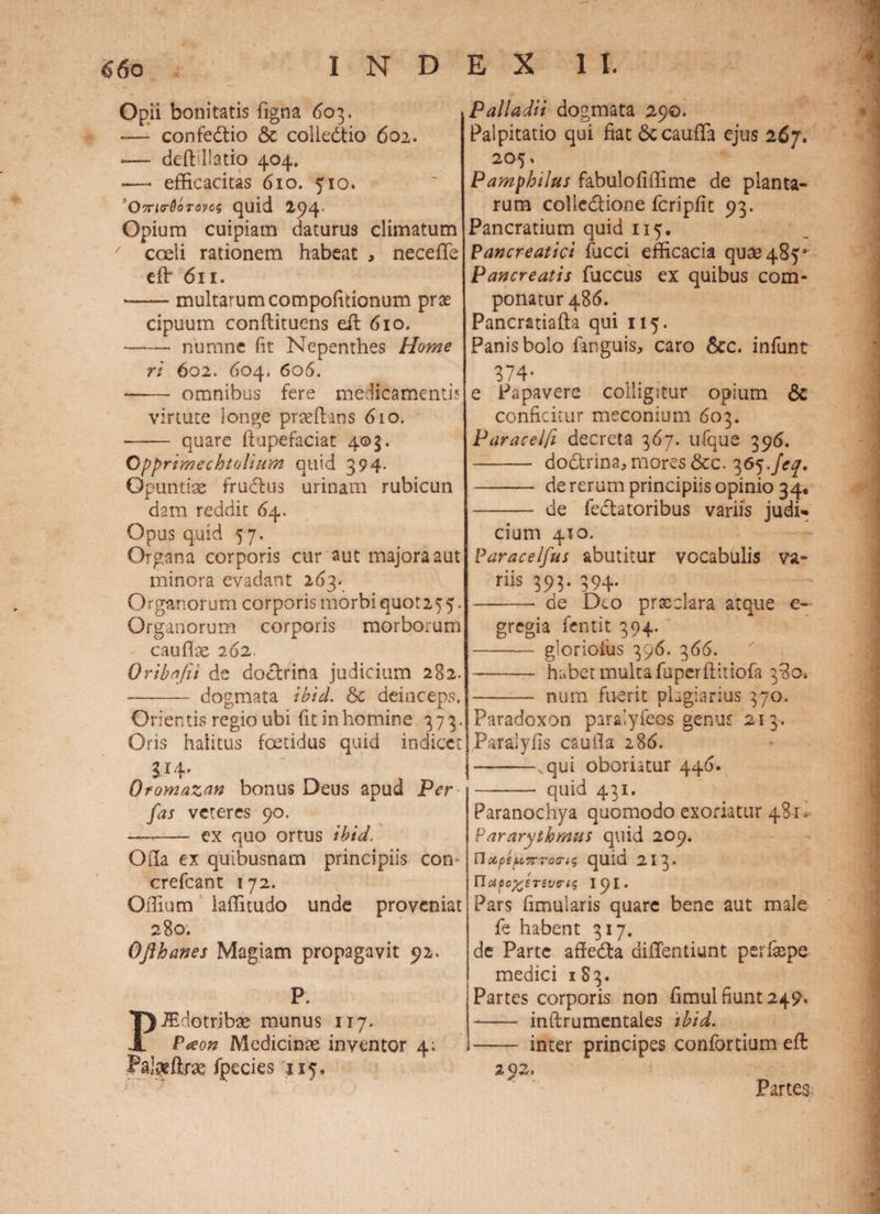 Opii bonitatis Tigna 603. t -— confedtio & colledtio 602. -— deft liatio 404» ■—- efficacitas 610. 510. 'Ovr^QoTonos quid 294 Opium cuipiam daturus climatum coeli rationem habeat , necefife eflr 611. --multarum compofkionum prae cipuum conftituens efi 610. — nurnne fit Nepenthes Home ri 602, 604. 606. - omnibus fere medicamenti? virtute longe prseftans 610. — quare ftupefaciat 403. Opprimechtolium quid 394- Opuntiae fructus urinam rubicun dam reddit 64. Opus quid 57. Organa corporis cur aut majora aut minora evadant 263. Organorum corporis morbi quot25 5. Organorum corporis morborum cauffie 262. Oribafii de doctrina judicium 282. - dogmata ibici 6c deinceps. Orientis regio ubi fit in homine 373. Oris halitus foetidus quid indicet SJ4' Oromazan bonus Deus apud Per fas veteres 90. - ex quo ortus ibici. Oila ex quibusnam principiis con crefcant 172. Offium laffitudo unde proveniat 280. Ofthcmes Magiam propagavit 92. P. PJEdotribae munus 117. Pam Medicinae inventor 4; Paj^ftras fpecies 115. Palladii dogmata 290. Palpitatio qui fiat 6ccaufTa ejus 267. 205, Pamphilus fabulofiffime de planta¬ rum colledione fcripfit 93. Pancratium quid 115. Pancreatici fucci efficacia quae 485* Pancreatis fuccus ex quibus com¬ ponatur 486. Pancratiafta qui 115. Panis bolo fanguis, caro &c. infunt 374- e Papavere colligitur opium & conficitur meconium 603. Paracelfi decreta 367. ufque 396. - doctrina, mores &c. 365 feq. -* de rerum principiis opinio 34. - de fedtatoribus variis judi¬ cium 410. Parace/Jus abutitur vocabulis va¬ riis 393. 394. - de Deo prxclara atque e- gregia fentit 394. - gloriofus 396. 366. —- habet multa fuperftitiofa 380» - num fuerit plagiarius 370. Paradoxon paralyfeos genus 213. Paralyfis caufla 28£>. -, qui oboriatur 446. -- quid 431. Paranochya quomodo exoriatur 481* Pararythmus quid 209. n*ptpvTorts quid 213* no}pc%eriviri$ 191. Pars fimularis quare bene aut male Te habent 317. de Parte affe&a diffentiunt perfaspe medici 1S3. Partes corporis non fimui fiunt 249* - inftrumentales ibid. - inter principes confortium eft