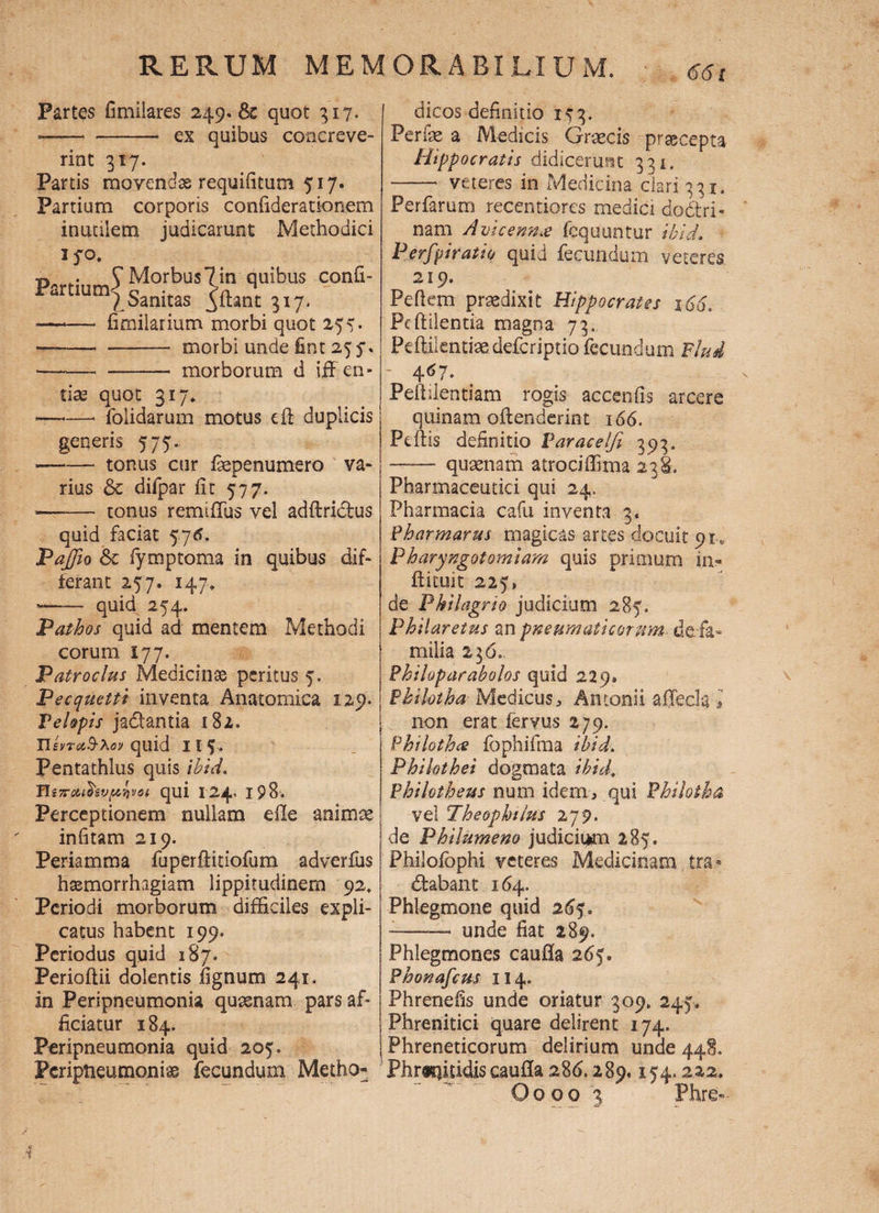 Partes fimiiares 249.62 quot 317. - ™ - — ex quibus concreve¬ rint 317. Partis movendae requifitum 717. Partium corporis confiderationem inuaiem judicarunt Methodici 370. t» . S Morbus? in quibus confi- Partlum|Sanitas 5'ftant 3,7. —. fimilarium morbi quot 277» ——- —- morbi unde fint 257. •——« -- morborum d iff en* tias quot 317. ——■ folidarum motus e fi duplicis generis 777. ——— tonus cur fepenumero va¬ rius 6c difpar fit 577. -—■■—• tonus remiflus vel adftridfus quid faciat y/6. Paffo & fymptoma in quibus dif¬ ferant 257. 147. - quid 254. P at hos quid ad mentem Methodi eorum 177. Patroclus Medicinse peritus 7. Pecquettt inventa Anatomica 129. VeUpis jadantia 182. UsvreiB-Xoy quid II 5. Pentathlus quis ihid. Tls7rcuhv/xnvoi qui I24> 198. Perceptionem nullam efle animae infitam 219. Periamma fuperftitiofum adverfiis haemorrhagiam lippitudinem 92. Periodi morborum difficiles expli¬ catus habent 199. Periodus quid 187. Perioflii dolentis fignum 241. in Peripneumonia quaenam pars af¬ ficiatur 184. Peripneumonia quid 205. Peripleumoniae fecundum Metho¬ dicos definitio 153. Feriae a Medicis Graecis praecepta Hippocratis didicerunt 331, •-- veteres in Medicina clari 331. Perfarum recentiores medici dodtri- nam Avicenn£ fcquuntur ibld. Perfpiratio quid fecundum veteres 219. Pefiem praedixit Hippocrates 166. Pc fidentia magna 73. Peftilentiaedefcriptio fecundum Flui - 467. Fefiilentiam rogis accenfis arcere quinam offenderint 166. Pdlis definitio Varacelfi 393. —— quaenam atrociffima 238. Pharmaceutici qui 24. Pharmacia cafu inventa 3« Pharmarus magicas arces docuit 91.» Pharyngotomiam quis primum in- fi it.ui t 227, de Philagrio judicium 287. Philaretus an pneumaticorum de-fa- milia 236.. Philoparabolos quid 229» Fkiktha Medicus * Antonii afjecla'» non erat feryus 279. Philoth<s fophifma ihid. Phikthei dogmata ihid, Philotheus num idem, qui Philotha vel Theophilus 279. de Philumeno judicii*m 287. Philofophi veteres Medicinam. tra- dfabant 164. Phlegmone quid 267. — unde fiat 289. Phlegmones caufla 267® Phonafcus II4. Phrenefis unde oriatur 309. 247. Phrenitici quare delirent 174. Phreneticorum delirium unde 448. Phmfitidis cauffa 28 6.289.174.222. Oooo 3 Phre- 1