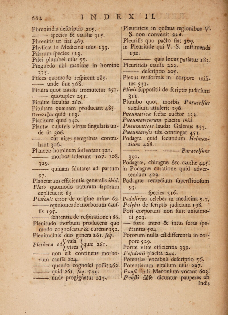 Phrenitidis defcriptio 205. --— fpecies caullae 315. Phrenitis ut fiat 469. Phyficae in Medicina ufus 133. Pilarum fpecies 113. Pilei plumbei ufus 55. Pinguedo ubi maxime in homine 375* Pifces quomodo refpirent 185. -- unde fint 368. Pituita quot modis immutetur 251. --quotuplex 251. Pituitas facultas 260. Pituitam quasnam producant 485. UiTvXi^uv quid 113. Placitum quid 140, Planta; cujuftis virtus fingularis un¬ de fit 306. •——- cur vires peregrinas contra¬ hant 306, Planetas hominem fuflentant 321. —— morbos inferunt 107. 108. 329. -— quinam filutares ad partum Planetarum efficientia generalis ibid. Viato quomodo naturam faporum explicuerit 89. Platonis error de origine urina; 62. *-opiniones de morborum cauf* fis 195', .— -fententia de refpiratione 186. Plenitudo morbum producens quo modo cognofcatur& curetur 352. Plenitudinis duo genera 261. feq. Vlethora ad^^ ^quas 261. -- non eft continens morbo¬ rum cauffa 224. —— quando cognofci poffit262. — - quid 261* feq. 544. — -< unde progignatur 213, Pleuriticis in quibus regionibus V. S. non convenit 226. Pleurifis quo pado fiat 309. in Pleuritide qui V. S. inftituenda 192. -- quis locus patiatur 1.83. Pleuritidis cauffa 222. -— defcriptio 205. Plexus retiformis in corpore utili¬ tas 531. Plinii fuppofitii de fcriptis judicium 311* Piumbo quot morbis Paracelfus auxilium attulerit 396, Pneumatica fedae audor 232. Pneumaticorum placita ibid. Pneumaticos laudat Galenus 233. Pmumatofis ubi contingat 451. J Podagra quid fecundum Helmon- tiurn 428. -. —-Paracelfunz 39°' Podagrae.. chiragras &c. caullae 445 i in Podagrae curatione quid adver» tendam 429. Podagrae remedium fuperftitiofum 93« -fpecies 316. Podalirius celeber in medicina 5.7, Polybii de fcriptis judicium 198. Pori corporum non funt uniufmo- di 503. -— foris intro 5c intus foras foe¬ dantes 504. Pororum nulla eft differentia in cor¬ pore 529. Portae vitae efficientia 339. Pofidonii placita 244. Potentiae vocabuli defcriptio 56. Potentiarum vitalium ufus 297. Pouft Indi Meconium vocant 603. Poufti falfe dicuntur pauperes ab Indis