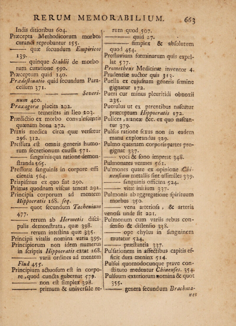 Indis ditioribus 604. Praecepta Methodicorum morbos curandi reprobantur 155. --- quae fecundum Empiricos 139. •—~— quinque Stabili de morbo rum curatione 590. Praeceptum quid 140. Prcedejlmatio quid fecundum Para- ceiium 371. --* *— ——-- Severi- num 400. Praxagorce placita 201. --- temeritas in Ileo 103. Praedi dio ex morbo conyalefcejitis quaenam bona 272. Praxis medica circa quae verfetur 296. 312. Preftura eft omnis generis humo¬ rum fecretionum caufia 571. —- fanguinisqua ratione demon- ftranda $65. Preffurae (anguinis in corpore effi cientia 564. Priapifmus ex quo fiat 290. Primas quodnam vifcus teneat 291. Principia corporum ad mentem Hippocratis '168. fiq. - quot fecundum Tachemnm 477- rerum ab Ilermctis difei- pulis demonftrata > quse 398. —- rerum inteftina quas 334 • Principii vitalis nomina varia 399^ Principiorum non idem numerus in feriptis Hippocratis ex tat j68. •-varii ordines ad mentem Flud 45 5'. Principium aduofum eft in corpo¬ re, quod eunda gubernat $79. ■-- non eft fimplex 398- --primum 6c univerfele re- v rum quod 507. -quid 27. —-fimplex & afefblutom quod 454. Profluvium fceminarum quis expel¬ lat 577. » Prometheus Medicinae inventor 4. Prudentiae audor quis 313. Puella ex cujufnam generis femine gignatur 172. Pueri cur minus pleuritici obnoxii 23*. Puerulus ut ex parentibus naPcatur praeceptum Hippocratis 172. Pulices, araneae &c. ex quo nafcan- tur 379. Pulfus ratione fexus non in eadem manu explorandus 329. Pulmo quasnam corporis partes pro- gignat 33 7. - voci & fono imperat 348. Pulmonares vermes ,561, Pulmones quare ex opinione -Chi* nenfmm metallis fint affirriiles 339* —— fanguinis officina 524, -- vitas initium 337. Pulmonis ab aggregatione fpirituum morbus 350. -•' vena arteriola , 8c arteria venofa unde fit 221. Pulmonum cum variis rebus con- fenfio & diftenfio 338. —- ope chylus in fanguinem mutatur 524» •-- prxftantia 337. Pulfationem in affedibus capitis ef¬ ficit dura meninx 514. Pulfui quomodocunque prave con¬ fli tuto medentur Chinenfes. 354, Puifuum exteriorum nomina 8e quot genera fecundum Brachma-
