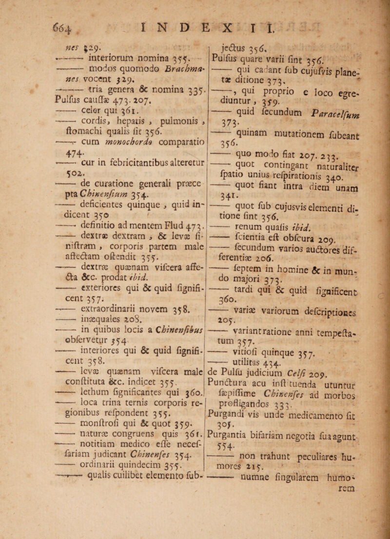 nts $29. — interiorum nomina 35$. ——- modos quomodo Brachma• vocent 529. — tria genera Se nomina 335. Fulfus caullae 473. 207, —— celer qui 361. —— cordis, hepatis , pulmonis , ftomachi qualis iit 356. —t- cum monochorde comparatio 474. ——• cur in febricitantibus alteretur 502. ——* * de curatione generali prsece pta Chinenfium 354. -- deficientes quinque , quid in¬ dicent 350 ——• definitio ad mentem Flud 473. —— dextrae dextram , & levas fi- niftram , corporis partem male affectam offendit 355. — dextras quasnam vifcera affe- £ta Sec. prodat ibid. -- exteriores qui & quid fignifi- cent 357. -— extraordinarii novem 358, -- inaequales 20S, • - in quibus locis a Chinenfihus ©bfervetur ^54 -- interiores qui & quid fignifi- cent 358. —— levas quaenam vifcera male conflituta &cc. indicet 355. * - lethum fignificantes qui 360. - loca trina ternis corporis re- ( gionibus refpondent 355. -- monflrofi qui St quot 359. — - naturae congruens quis 36(. —— notitiam medico efTe necef- fariam judicant Chinenfis 354. -- ordinarii quindecim 355. qualis cuilibet elemento fub- jedus 35 6, Puifus quare varii fint 3 76. - qui cadant fub cujufvis plane¬ tas ditione 373, ~ ? proprio e loco egre¬ diuntur, 35-9. - quid fecundum Paracelfcm 373* quinam mutationem fubeant 356. - quo modo fiat 207. 233. -- quot contingant naturaliter fpatio unius refpirationis 340. quot fiant intra diem unam 341. - quot fub cujusvis elementi di- tione fint 356, - renum quafis ibid. - fcientia eft obfcura 209, -fecundum varios au&ores dif¬ ferentiae 206. T leptem in homine Sc in mun¬ do majori 373, —- tardi qui & quid fignificent - varias variorum deferiptiones 207. variant ratione anni tempeffa- tum 357. - viciofi quinque 357. —— utilitas 434. de Pulfu judicium Celjl 209. Punctura acu inff tuenda utuntur faspiffime Chinenfes ad morbos profligandos 333. Purgandi vis unde medicamento fit 3°f• . Purgantia bifariam negotia fuaagunt- 554- -* non trahunt peculiares hu¬ mores 215. . J —-- nurrme Angularem humo¬ rem
