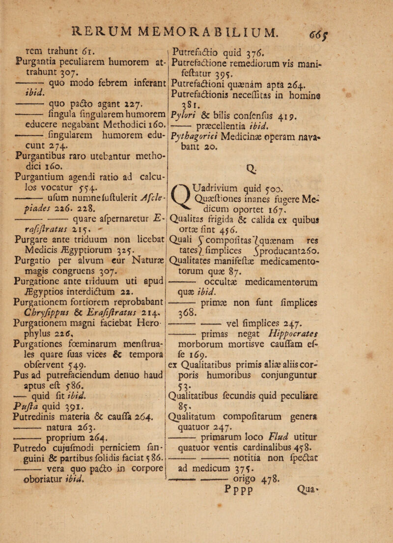 rem trahunt 61. Purgantia peculiarem humorem at¬ trahunt 307. ■-- quo modo febrem inferant ibici. • - quo paCfco agant 127. -- fingula lingularem humorem educere negabant Methodici 160. • - fingularem humorem edu¬ cunt 274. Purgantibus raro utebantur metho¬ dici 160. Purgantium agendi ratio ad calcu¬ los vocatur 554. ——* ufum numnefuftulerit Jfcle* piades 226. 228. --• - quare afpernaretur £- rafiflratus 215. Purgare ante triduum non licebat Medicis JEgyptiorum 325. Purgatio per alvum cur Naturae magis congruens 307. Purgatione ante triduum uti apud iEgyptios interdiChim 22. Purgationem fortiorem reprobabant Chryfippns &c Erafiftratus 214. Purgationem magni faciebat Hero phylus 225, Purgationes foeminarum menftrua- les quare fuas vices & tempora obfervent 549. Pus ad putrefaciendum denuo haud aptus eft y86. — quid fit ibid. Pufta quid 391. Putredinis materia 8c caufifa 264. —— natura 263. — proprium 264. Putredo cujufmodi perniciem fan- guini & partibus folidis faciat 5 86. --- vera quo pa&o in corpore oboriatur ibid. j PutrefaCHo quid 376. Putrefactione remediorum vis mani- feftatur 395. PutrefaCHoni quaenam apta 264. Putrefactionis neceffitas in homine 381. Pylori & bilis conlcnlus 419. - praecellentia ibid. Pythagorici Medicinae operam nava¬ bant 20. QUadrivium quid 500. Quaeftiones inanes fugere Me¬ dicum oportet 167. Qualitas frigida & calida ex quibus ortae fint 456. Quali y compofitas 7 quaenam res tates^fimplices yproducant25o* Qualitates manifeflas medicamento- torum quae 87. — occultae medicamentorum quae ibid. - primae non funt fimpliccs 368. ■.— — vel fimplices 247. -- primas negat Hippocrates morborum mortisve caudam e fi fe 169. ex Qualitatibus primis aliae aliis cor¬ poris humoribus conjunguntur 53- Qualitatibus fecundis quid peculiare 85» Qualitatum compofitarum genera quatuor 247. primarum loco Flud utitur quatuor ventis cardinalibus 458. ——- ——— notitia non fpeClac ad medicum 37 - origo 478. pppp