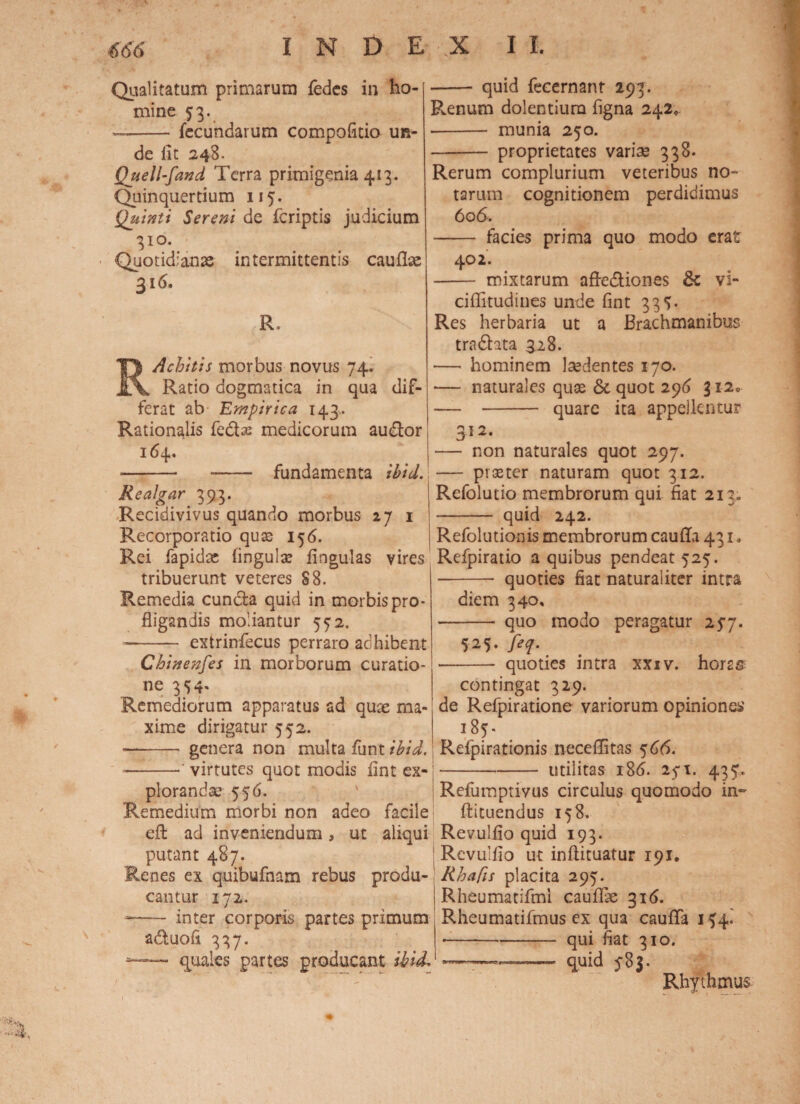 Qualitatum primarum fedes in ho¬ mine 53. —-fecundarum compofitio un¬ de iit 248. Quell-fand Terra primigenia 413. Quinquertium 117. Quinti Sereni de fcriptis judicium 310. Quotidianae intermittentis cauflx 316. R. Achitis morbus novus 74. Ratio dogmatica in qua dif¬ ferat ab Empirica 143. Rationalis fe&as medicorum audior 164. - -- fundamenta ibid.! Realgar 393. Recidivivus quando morbus 271 Recorporatio quae 156. Rei fapidae fingulse iingulas vires tribuerunt veteres 88. Remedia cuncta quid in morbis pro¬ fligandis moliantur 572. -- extrinfecus perraro adhibent Chinenfes in morborum curatio¬ ne 374« Remediorum apparatus ad quae ma¬ xime dirigatur 552. — - genera non multa funt ibid. - -•’ virtutes quot modis iint ex¬ plorandae 556. Remedium morbi non adeo facile eft ad inveniendum, ut aliqui putant 487. quid fecernant 293. Renum dolentium figna 242, •- munia 250. -proprietates varise 338. Rerum complurium veteribus no¬ tarum cognitionem perdidimus 606. - facies prima quo modo erat 402. - mixtarum afledliones & vi- ciflitudines unde fint 337* Res herbaria ut a Brachmanibus tra£hta 328. •— hominem laedentes 170. — naturales quae <5c quot 296 312* — - quare ita appdkntur 3 5 **• — non naturales quot 297. — pi aster naturam quot 312. Refolutio membrorum qui fiat 213. - quid 242. Refolutionis membrorum cauffa 431, Refpiratio a quibus pendeat 525. - quoties fiat naturaliter intra diem 340, quo modo peragatur 257. 725. feq. - quoties intra xxiv. horas contingat 329. de Refpiratione variorum opiniones' 187* Refpirationis neceffitas 566. -- utilitas 186. 25*1. 437. Refumptivus circulus quomodo in» ftituendus 158. Revulflo quid 193. Rcvulfio ut inftituatur 191. Renes ex quibufnam rebus produ- Rhafis placita 297. cantur 172. Rheumatifmi cauflae 316. inter corporis partes primum Rheumatifmus ex qua cauflfa 174. a&uofi 337. — quales partes producant ibid qui fiat 310. quid 783. Rhythmus 1