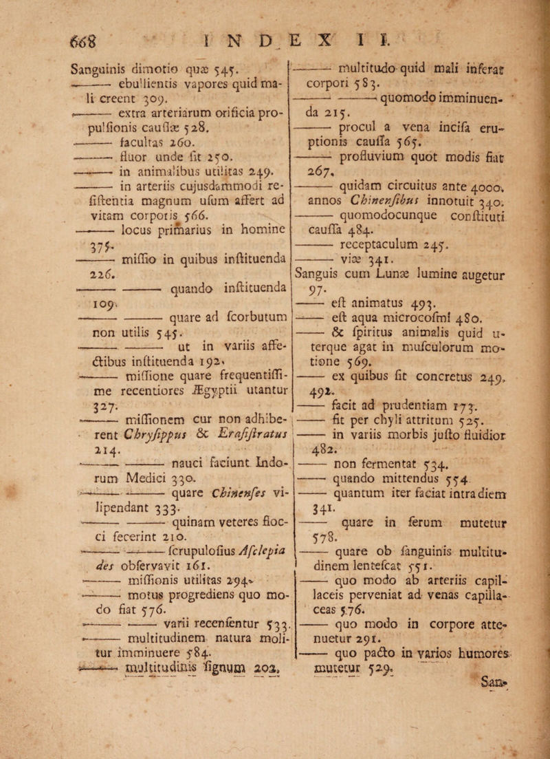 Sanguinis dimotio quae 545. --— ebullientis vapores quid ma¬ li creent 309. - extra arteriarum orificia pro- pulfionis cauflse 528. ——— facultas 260. --— fluor unde fit 250. --— in animalibus utilitas 249. -- in arteriis cujusdammodi re- fiftehda magnum ufum affert ad vitam corpoiis 766. —-- locus primarius in homine %lh 22 6. miflio in quibus inflituenda -- quando inflituenda 109. -- - quare ad fcorbutum non utilis 545. —--- ut in variis affe- dtibus inflituenda 192* - miflione quare frequentiffi- me recentiores JEgy.ptii utantur 327. -miflionem cur non adhibe¬ rent Chryfippus &C Erafiftratus 21 4. -- nauci faciunt Indo¬ rum Medici 330. ——- - quare Chiricnfes vi- lipendant 333. --quinam veteres floc¬ ci fecerint 210. --- —*-fcrupulofius A fele pia des obfervavit 161. ~-miffionis utilitas 294* -—— motus progrediens quo mo¬ do fiat 576. —— --- varii recenfentur 533. —— multitudinem natura moli¬ tur imminuere 5*84. —multitudinis Agnum 203, -- multitudo quid mali inferat* corpori 583. ---<quomodo imminuen- ' da 215. -- procul a vena incifa eru¬ ptionis caufla 565. -- profluvium quot modis fiat 267, - quidam circuitus ante 4000, annos Chinenfibtis innotuit 340. - quomodocunque conftituti cauffa 484. - receptaculum 245. - vice 341. Sanguis cum Lunae lumine augetur 97* - eft animatus 493. eft aqua microcofmi 4S0. - & fpiritus animalis quid u- terque agat in mufculorum mo¬ tione 569. - ex quibus fit concretus 249» 491. - facit ad prudentiam 173. - fit per chyli attritum 527. - in variis morbis jufto fluidior 482. - non fermentat 734, - quando mittendus 774 - quantum iter faciat intra diem 34* 1* - quare in ferum mutetur 578. - quare ob fanguinis multitu- 1 dinem ientefeat 771. - quo modo ab arteriis capil¬ laceis perveniat ad venas capilla¬ ceas 5,7 6. - quo modo in corpore atte¬ nuetur 291. - quo pa&o in varios humores. mutetur 529» Sai>