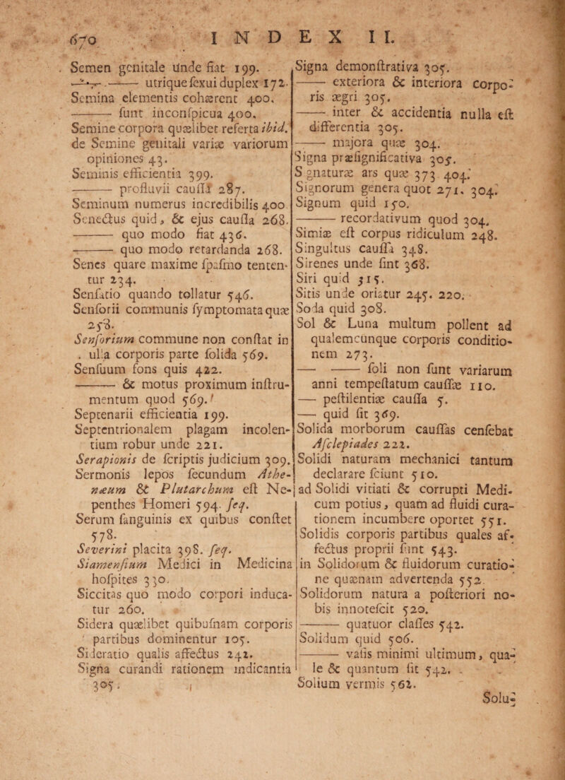Semen genitale Unde fiat 199. —- utrique Texui duplex 172- Semina elementis eohssrent 400, •—*— Tunc inccnfpjcua 400, Semine corpora quaelibet referta ibici, de Semine genitali variae variorum opiniones 43. Seminis efficientia 399. —- profluvii caufli 287. Seminum numerus incredibilis 400 Sene&us quid, 6c ejus caufla 268. - quo modo fiat 436. -- quo modo retardanda 268. Senes quare maxime Tpafmo tenten* tur 234. Senfatio quando tollatur 546. Scnforii communis fymptomata quae 25-?. S en forium commune non conflat in . ulla corporis parte folida 569. Senfuum fons quis 422. -— & motus proximum inflru- mentum quod 569.' Septenarii efficientia 199. Septentrionalem plagam incolen¬ tium robur unde 221. Serapionis de feriptis judicium 309. Sermonis lepos fecundum Athe¬ naeum Plutarchum efl Ne- penthes Homeri 594. Jcq. Serum fanguinis ex quibus conflet Severini placita 398. feq. Siamenfium Medici in Medicina hofpites 3^0, Siccitas quo modo corpori induca¬ tur 260. Sidera quaelibet quibufnam corporis f partibus dominentur 105. Sideratio qualis affedtus 242. Signa curandi rationem indicantia 305, 4 -o Signa demonftrativa 30^. - exteriora & interiora corpo¬ ris aegri 307. - inter & accidentia nulla eft differentia 305. -— majora quae 304. Signa prsfignificativa 305-. S gnaturae ars quse 373 404.’ Signorum genera quot 271. 304: Signum quid iyo. -recordativum quod 304, Simiae efl corpus ridiculum 248. Singultus cauffi 348. Sirenes unde fint 368. Siri quid 31?. Sitis unde oriatur 245. 220. vSoda quid 308. Sol & Luna multum pollent ad qualemcunque corporis conditio¬ nem 273. —• - foli non funt variarum anni tempeftatum cauffas no. — peflilentias caufla 5. — quid fit 369. Solida morborum cauffas cenfebat Afclepiades 222. Solidi naturam mechanici tantum declarare fciunc 510. ad Solidi vitiati & corrupti Medi¬ cum potius, quam ad fluidi cura¬ tionem incumbere oportet 551. Solidis corporis partibus quales af« fedlus proprii fint 543. in Solidorum Sc fluidorum curatio¬ ne quaenam advertenda 552. Solidorum natura a pofleriori no¬ bis innotefeit 520. - quatuor clafles 542. Solidum quid 506. -- vafis minimi ultimum, qua¬ le 5c quantum fit 542. . Solium vermis 561. Solii» <4 i