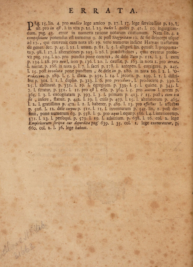ult. pro in eft . 1. in vita p. 21. 1.2.3. tudes I. rudes p. 4r. 1. 10. ingurgitan¬ dum. pag. 43. error in numeris ratione notarum citationum. Nam lin. 4. a compofitione ponendus eft numerus 9. & poft Stagyritam 10. & fic deinceps ufque ad 17., qui convenit cum nota 18: 19. vero numerus indicat Harvsei tra&atum de gener. &c. p. 45.1.21.1. unum. p. 81. 1. 1. alligari, lin. penult. 1. propoma¬ ta p. 98.1. 17.I. alterationes p. 103. 1. 26.1. praedi&idnes , quas eventus proba¬ vit pag. 104.1. 20. pro puncfto pone comma , dele Tum p. 131. 1. 3. 1. eam p. 134.1. 28. pro neu 1, non p. 136.1. 20. 1. caudae, p. 163. in nota 2. pro arrat* 1. narrat, p. 166. in nota 9. 1. 7. 1. facri p. 178. 1. antepen. 1. corrigere, p. 245. 1. 15. poft involuta pone pun&um , & dele in p. 280. in nota 20. 1. 2. 1. ’0- <ri£pypcfis. p. 289. 1. 5. 1. illam, p. 291. 1. 14. 1. jecoris, p. 299. 1. 1. 1. diftri- bui p. 301. 1. 1. 1. duplio, p. 323. 1. 6. pro procedure , 1. producere p. 330. 1, 25.I. abftineat. p. 331. I. 19. 1. egregium, p. 339. 1. 5. 1. quiete, p. 343. 1. 7. 1. feratur, p. 351. 1. 11. pro eft 1. efte. p. 364. 1. 5. pro autem 1. artem p. 365. 1. 3. 1. excogitatam p. 393. 1. 3. 1. primam p. 413. i* 15. poft, cum itet Jit , infere , ftatuit. p. 442. 1. 19. 1. erilis p. 439. 1. 15. 1. alteratorum p. 465. 1. 2. 1. gratiffima p. 472. I. 1. 1. haberer, p. 489. 1. 13. pro effetius 1. affe<ft«s p. 506. 1. 12. dele corpus p. 51 r. 1. 11. 1. inventurum p. 545. lin, r. poft de¬ finit, pone numerum 63. p. 558. 1. 9. pro aque 1. eque p. 566.1.4.1. interioremp. 571. 1. 23. 1. perfequi. p. 5:79. 1. 19. 1. arbitrium, p. 638. 1. 16. coi. 2. lege Empiricorum [cripta cur deperdita pag’ 639. 1, 35, coi. 1. lege exonerantur, p» 66q. coi. 1. 1. 36 ^ge habeat.