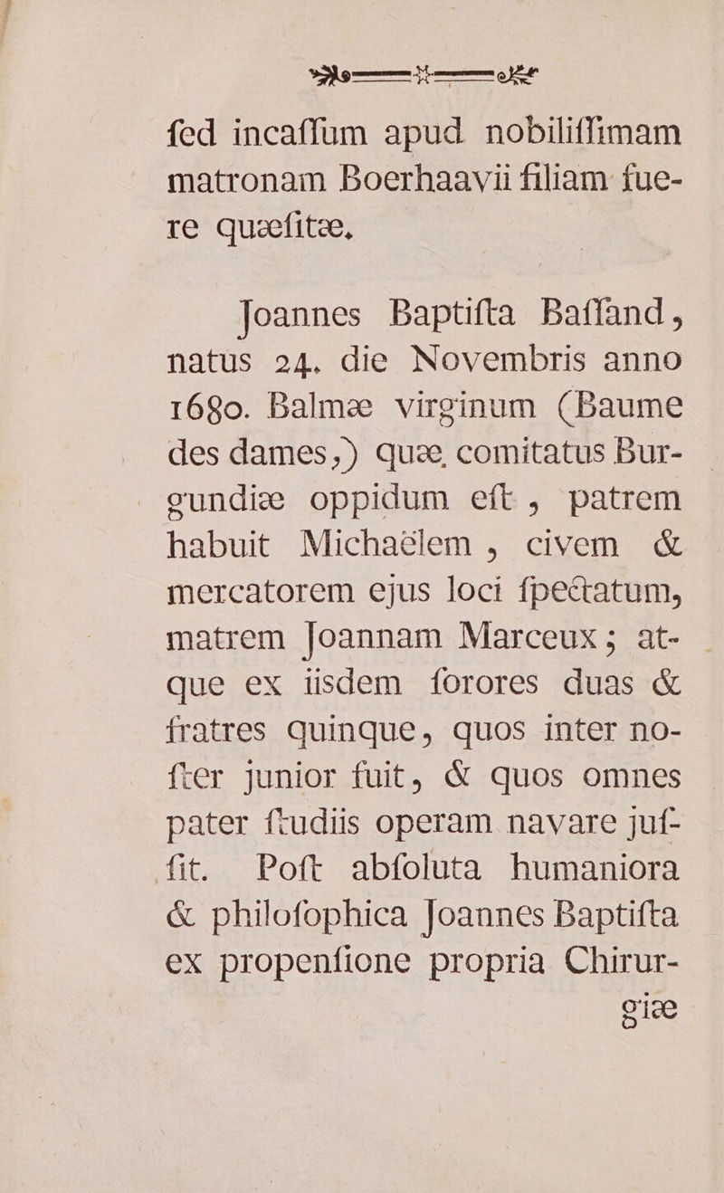 »e—doRÓÓÉÁÓUSr fed incaffum apud nobiliffimam matronam Boerhaavii filiam fue- re quaefitze, Joannes Baptifta Baffand, natus 24. die Novembris anno r68o. Balmee virginum (Baume des dames,) quse comitatus Bur- ecundie oppidum eft, patrem habuit Michadélem , civem & mercatorem ejus loci fpecratum, matrem [oannam Marceux ; at- que ex iisdem forores duas & fratres quinque, quos inter no- fter junior fuit, & quos omnes pater ftudiis operam navare juf- fit. Poft abfoluta humaniora & philofophica loannes Baptifta ex propenfione propria Chirur- o1