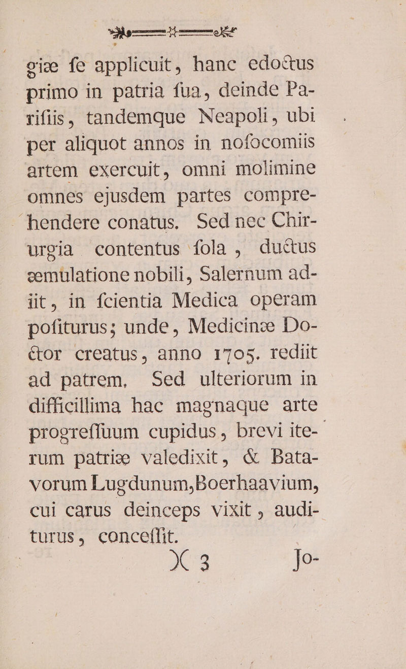 oie fe applicuit, hanc edoctus primo in patria fua, deinde Pa- rifis, tandemque Neapoli, ubi per aliquot annos in nofocomiis artem exercuit, omni molimine omnes ejusdem partes compre- hendere conatus. Sed nec Chir- urgia contentus fola , ductus cemulatione nobili, Salernum ad- iit, in fcientia Medica operam pofiturus; unde, Medicinze Do- &or creatus, anno 1705. rediit ad patrem, Sed ulteriorum in difficillima hac magnaque arte progreffuum cupidus, brevi ite-- rum patrie valedixit, & bBata- vorum Lugdunum;Boerhaavium, cui carus deinceps vixit , audi- turus, conceffit. X 3 Je-