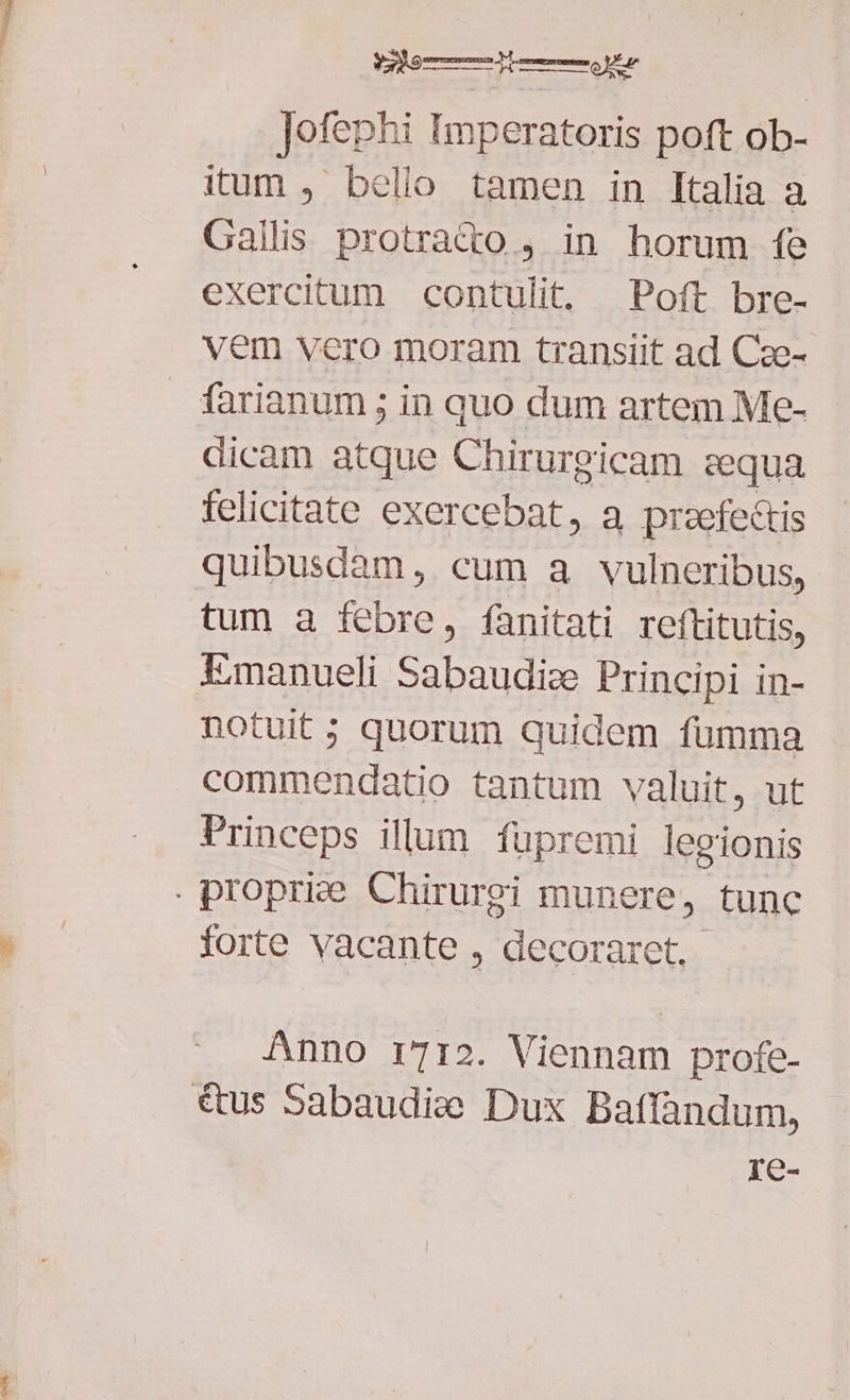 Jofephi Imperatoris poft ob- itum , belio tamen in Italia a Gallis protrat&to , in horum fe exercitum contulit, Poft bre- vem vero moram transiit ad Cze- farianum ; in quo dum artem Me- dicam atque Chirurgicam sequa felicitate exercebat, a praefectis quibusdam, cum a vulneribus, tum a febre, fanitati reftitutis, Emanueli Sabaudic Principi in- notuit; quorum quidem fumma commendatio tantum valuit, ut Princeps illum füpremi legionis . proprize. Chirurei munere, tunc forte vacante , decoraret,- Anno i712. Viennam profe- €tus Sabaudie Dux batfandum, re-