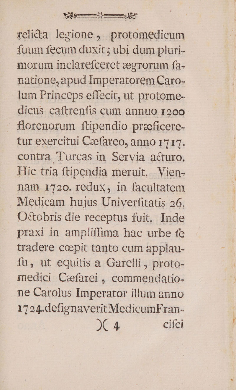 reli&a legione ,. protomedicum fuum fecum duxit; ubi dum pluri- morum inclarefceret zegrorum fa- natione, apud Imperatorem Caro- lum Princeps effecit, ut protome- dicus caftrenfis cum annuo r200 florenorum ftipendio przeficere- tur exercitui Ceefareo, anno r7 1T. contra Turcas in Servia a&turo. Hic tria ftipendia meruit. Vien- nam 1720. redux, in facultatem Medicam hujus Univerfitatis 26. O&tobris die receptus fuit, Inde praxi in ampliflima hac urbe fe tradere coepit tanto cum applau- fu, ut equitis a Garelli , proto- medici Caefarei , commendatio- ne Carolus Imperator illum anno 1724.defigenaveritMedicumFran-