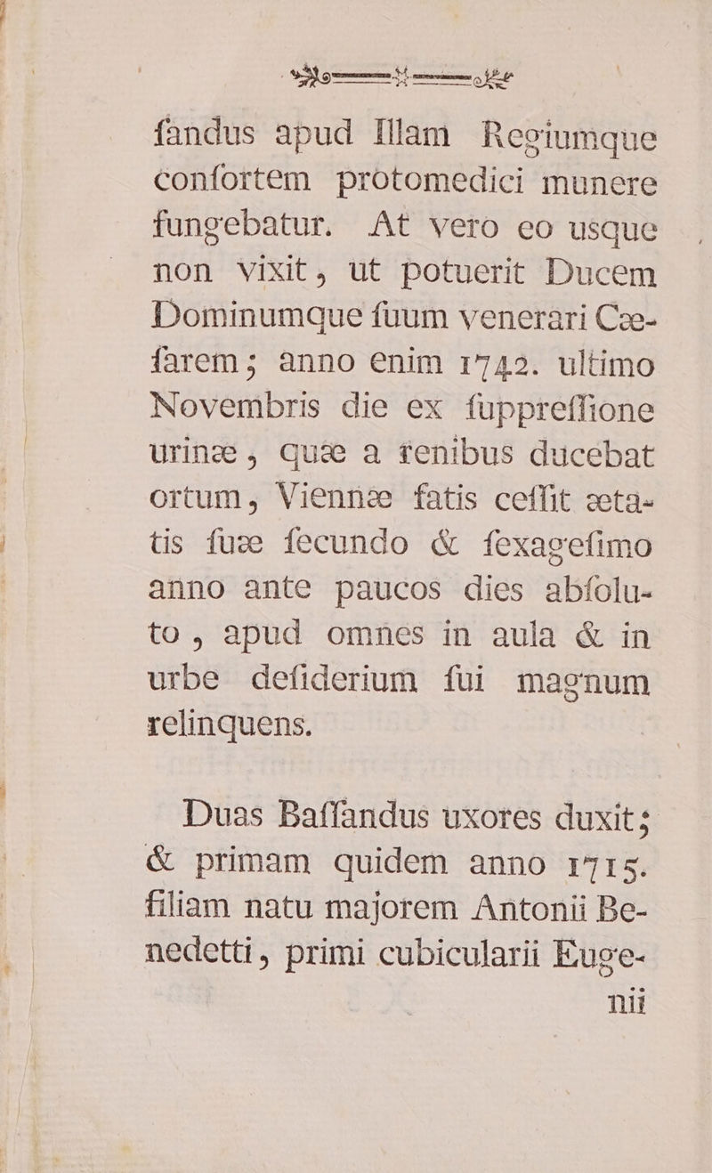 fandus apud Illam Regiumque confortem protomedici munere fungebatur. At vero eo usque non vixit, ut potuerit Ducem Dominumque füaum venerari Cze- farem ; anno enim 1742. ultimo Novembris die ex fuppreffione uring , quae a renibus ducebat ortum, Viennae fatis ceffit zeta- tis fuze fecundo & fexagefimo anno ante paucos dies abfíolu- to, apud omnes in aula & in urbe defiderium fui magnum relinquens. Duas Baffandus uxores duxit; & primam quidem anno r7rs. filiam natu majorem Antonii Be- nedetti, primi cubicularii Euge- nii