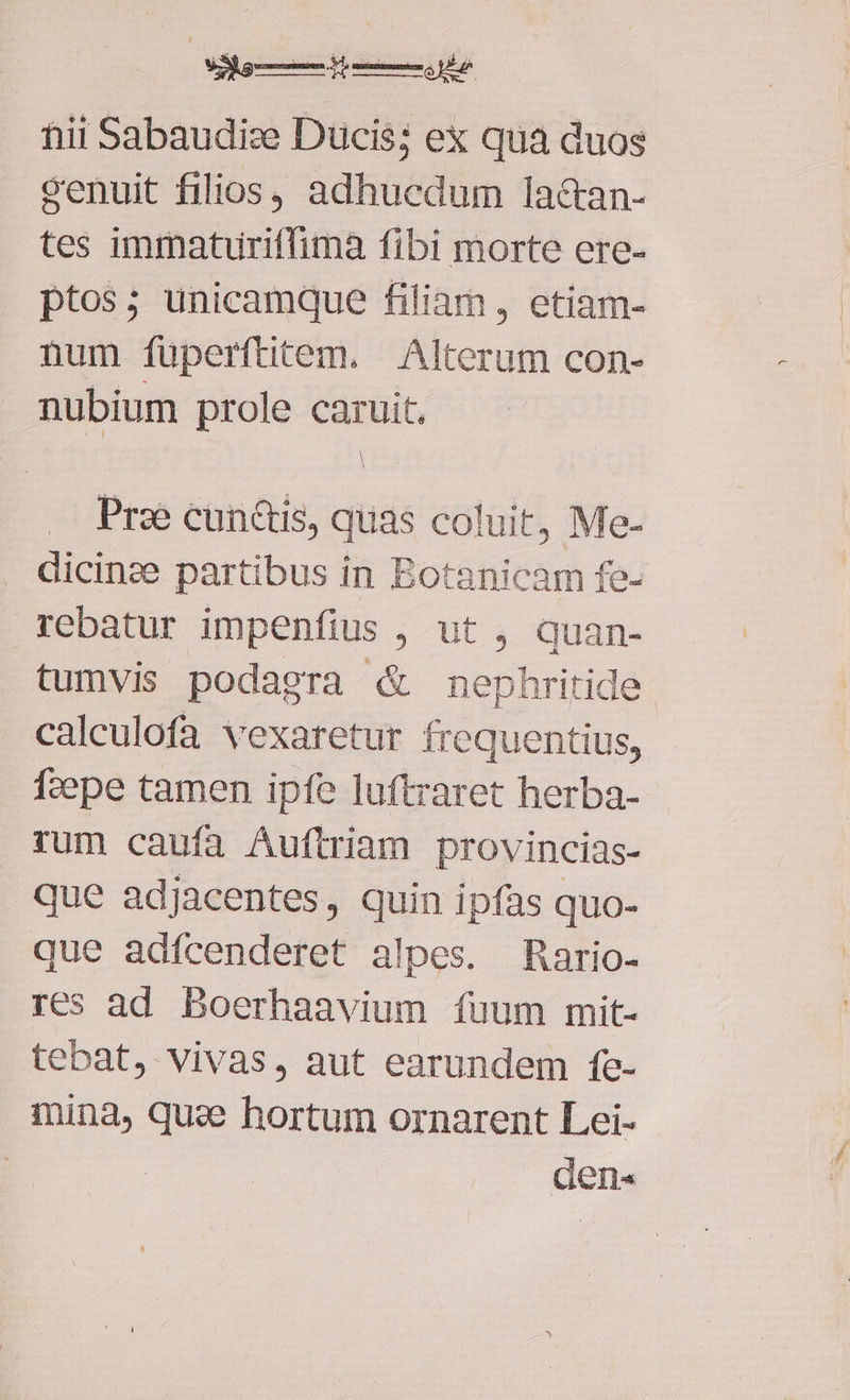fiii Sabaudize Ducis; ex qua duos cenuit filios, adhucdum lac&amp;tan- tes immaturitfimàa fibi morte ere- ptos; unicamque filiam , etiam- num füperftitem. Alterum con- nubium prole caruit. Pra cunctis, quas coluit, Me- dicinze partibus in Botanicam fe- rebatur impenfius , ut , quan- tumvis podagra &amp; mephritide calculofa vexaretur frequentius, fzepe tamen ipfe luftraret herba- rum caufa Auftriam provincias- que adjacentes, quin ipfas quo- que adfcenderet alpes. Rario- res ad Boerhaavium fuum mit- tebat, vivas, aut earundem fe- mina, quae hortum ornarent Lei- den«