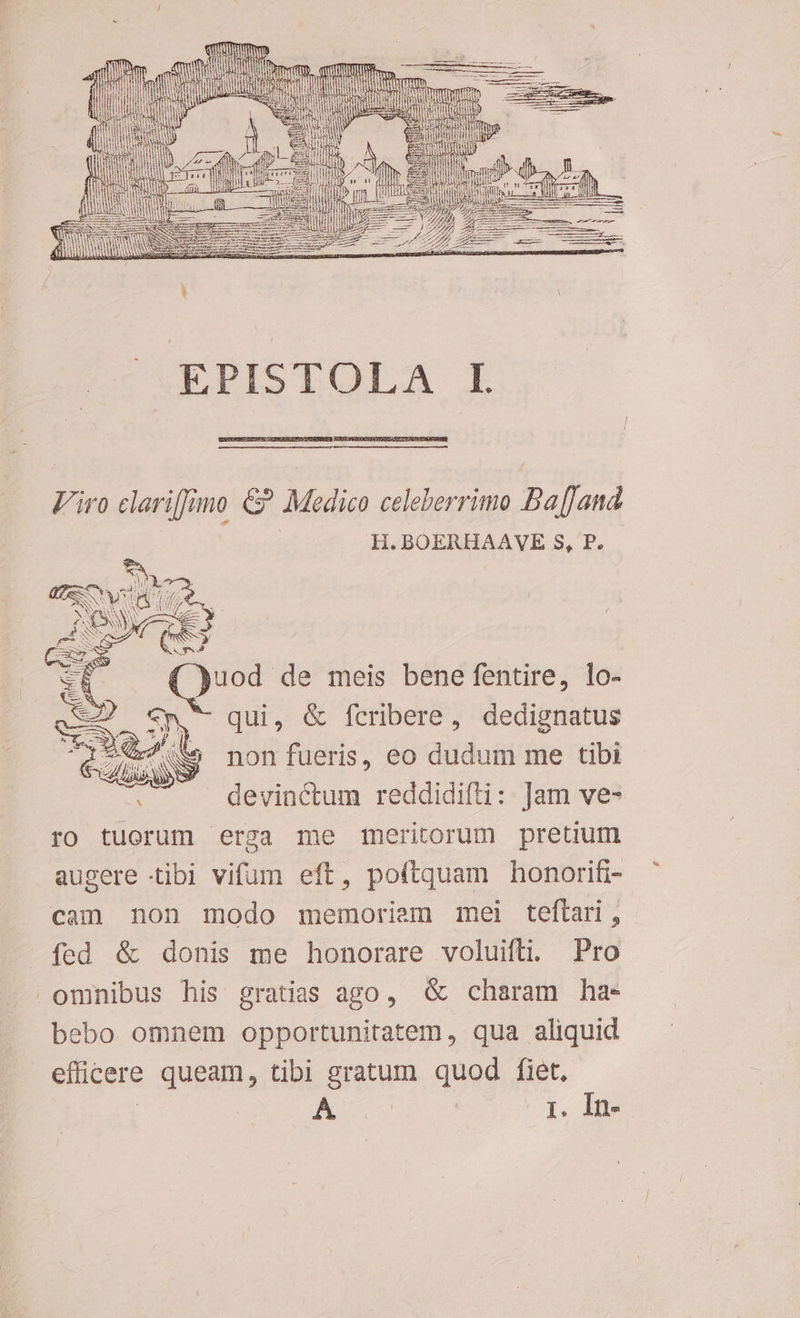7 j D EPISTOLA I Viro clariffimo € Medico celeberrimo Ba[[and. | H. BOERHAAVE $, P. pis meis bene fentire, lo- Sn qui, &amp; fcribere, dedignatus i ta non fueris, eo dudum me tibi : devinctum reddidifti: ]am ve- ro tuerum erga me meritorum pretium augere tibi vifum eft, poftquam honorifi- cam non modo memoriem mei teftari, fed &amp; donis me honorare voluifti. Pro omnibus his gratias ago, G charam ha- bebo omnem opportunitatem , qua aliquid - efficere queam, tibi gratum quod fiet,