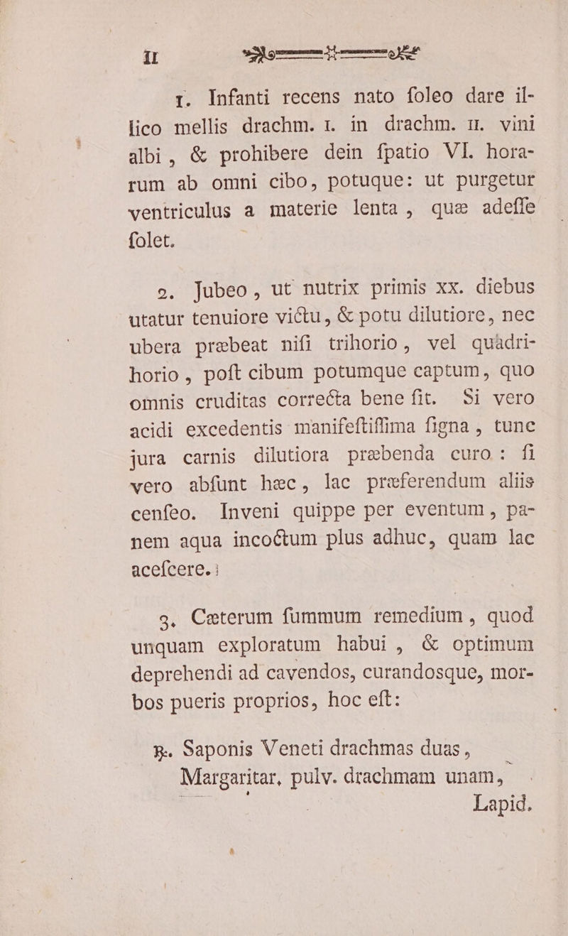 I. Infanti recens nato foleo dare il- lico mellis drachm. r. in. drachm. m. vini albi, &amp; prohibere dein fpatio VI. hora- rum ab omni cibo, potuque: ut purgetur ventriculus a materie lenta , que adefle folet. o. jubeo, ut nutrix primis xx. diebus utatur tenuiore victu, &amp; potu dilutiore, nec ubera praebeat nifi trihorio, vel quadri horio, poft cibum potumque captum, quo omnis cruditas correcta benefit. Si vero acidi excedentis manifeftiffima figna , tunc jura carnis dilutiora prebenda curo: fi vero abfunt hec, lac praeferendum aliis cenfeo. Inveni quippe per eventum, pa- nem aqua incoctum plus adhuc, quam lac aceícere. i g, Ceterum fummum remedium , quod unquam exploratum habui, &amp; optimum deprehendi ad cavendos, curandosque, mor- bos pueris proprios, hoc eft: 9. saponis Veneti drachmas duas, Margaritar, pulv. drachmam unam, Lapid.