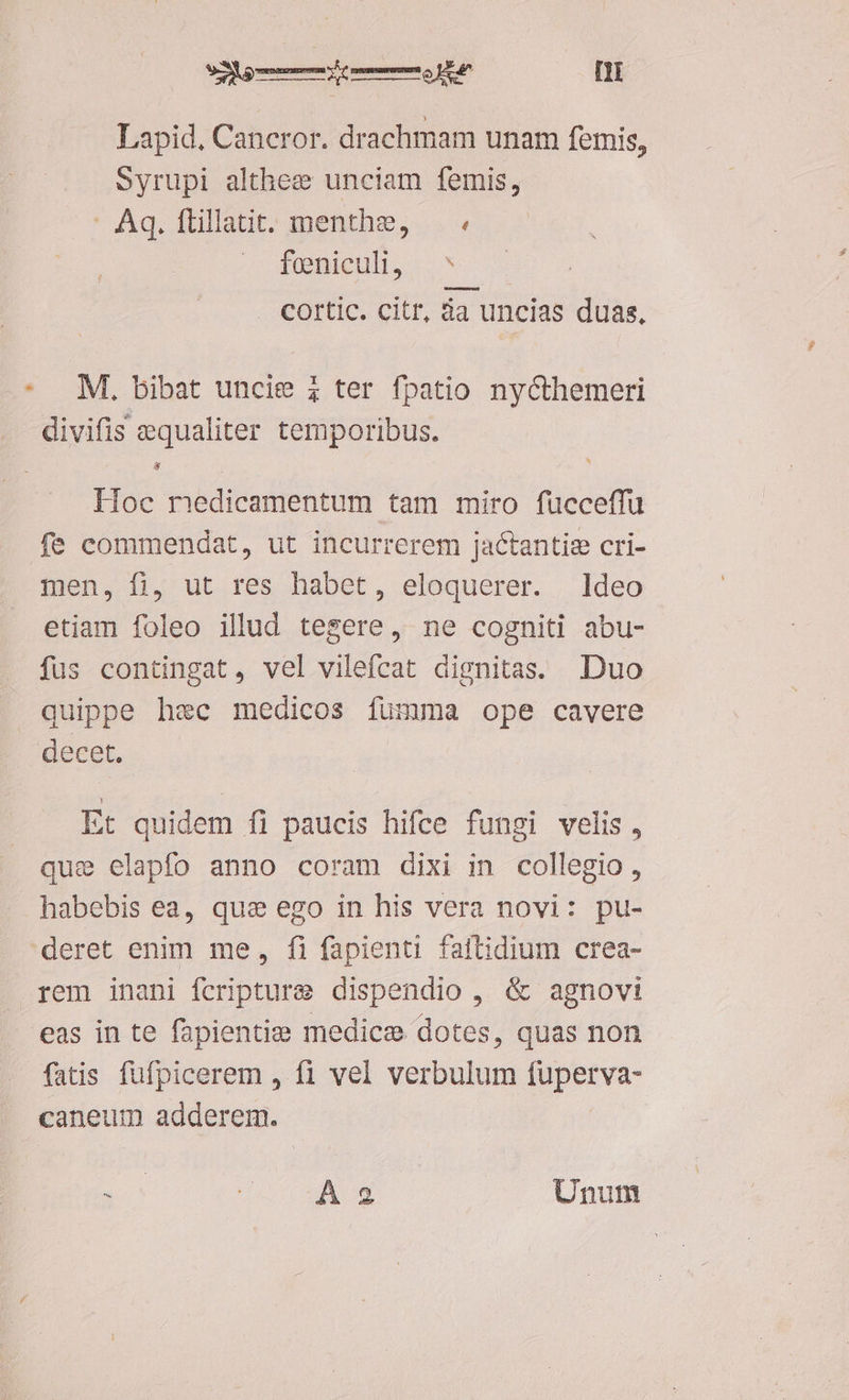 Lapid, Caneror. drachmam unam femis, Syrupi althee unciam femis, : Aq. flillatit. menthe, feniculi, ^ cortic. citr, da uncias duas, M, bibat uncie ; ter fpatio nycthemeri divifis equaliter temporibus. ri Hoc medicamentum tam miro fucceffu men, fi, ut res habet, eloquerer. deo etiam foleo illud tegere, ne cogniti abu- fus contingat, vel vilefcat dignitas. Duo quippe hec medicos fumma ope cavere Et quidem fi paucis hifce fungi velis, quie elapfo anno coram dixi in. collegio , habebis ea, que ego in his vera novi: pu- rem inani fcripture dispendio , &amp; agnovi eas in te fapientize medice dotes, quas non fatis fufpicerem , f1 vel verbulum fuperva- caneum adderem. E à A2 Unum
