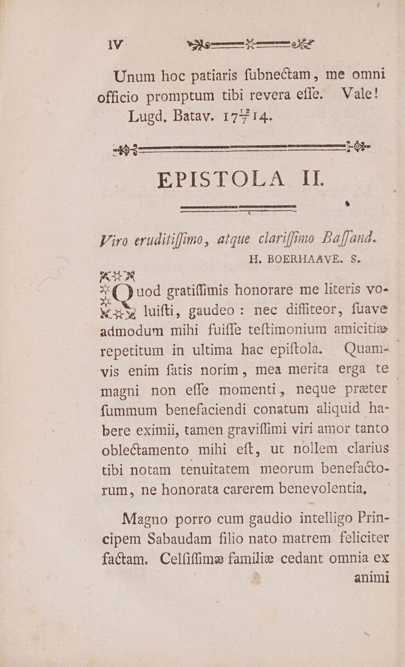 Unum hoc patiaris fübnectam, me omni officio promptum tibi duse effe Vale! Lugd, Batav. 177 14. Wi im———ÓÁÓ——áÓÁ ge EPISTOLA II. —————————— Viro eruditiffimo, atque clariffimo BajJand. H. BOERHAAVE. $. PS S 3 (Quod gratiffimis honorare me literis vo» VIT luifti, gaudeo : nec diffiteor, fuave admodum mihi fuiffe teftimonium amicitie repetitum in ultima hac epiftola. | Quam- - vis enim fatis norim , mea merita erga te magni non effe momenti, neque preter fummum benefaciendi conatum aliquid ha- bere eximii, tamen graviífimi viri amor tanto oblectamento mihi eft, ut nollem clarius tibi notam tenuitatem meorum benefacto- rum, ne honorata carerem benevolentia, Magno porro cum gaudio intelligo Prin- - cipem Sabaudam filio nato matrem feliciter factam. Celfiftima familie cedant omnia ex animi