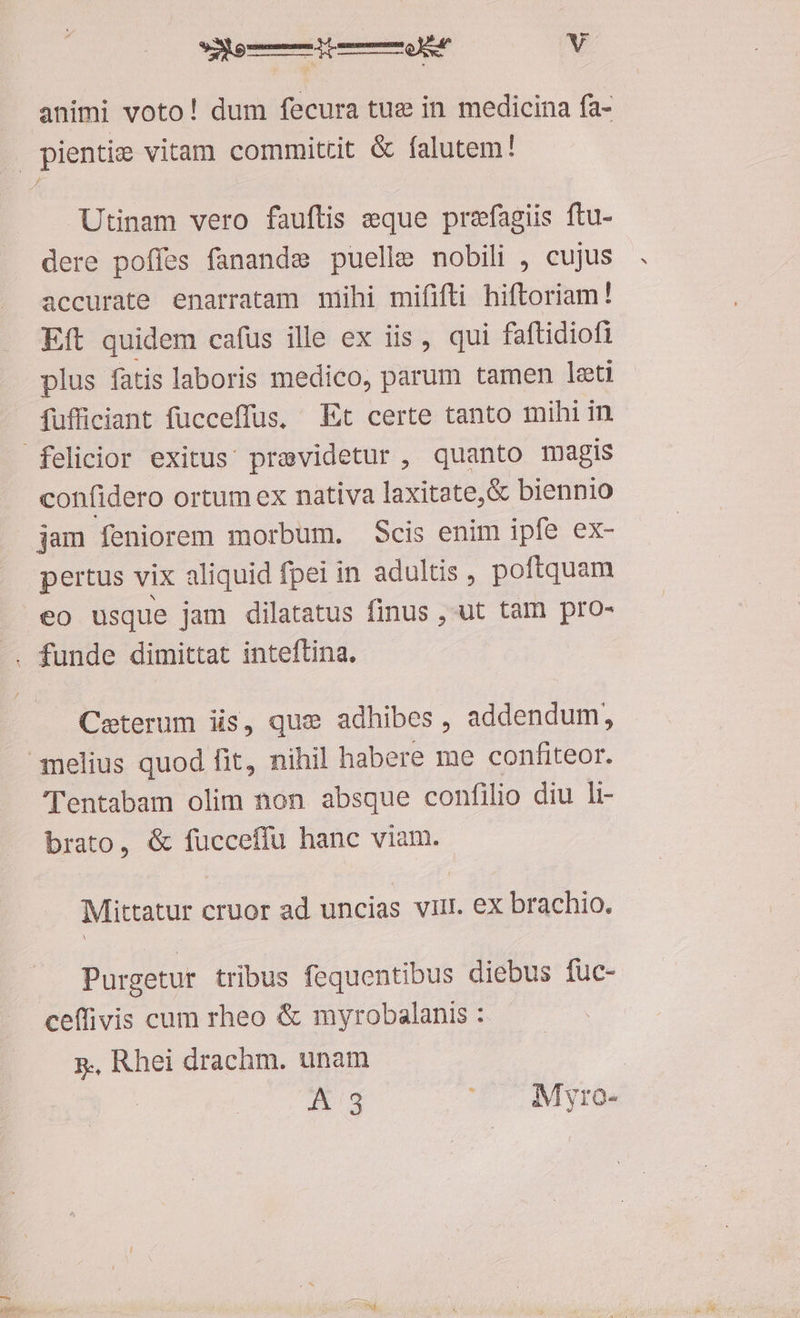 animi voto! dum fecura tue in medicina fa- Utinam vero fauftis eque prefagiis ftu- dere poífes fanande puelle nobili , cujus accurate enarratam mihi mififti hiftoriam! Eft quidem cafus ille ex iis, qui faftidiofi plus fatis laboris medico, parum tamen leti fufficiant fucceffus. Et certe tanto mihi in confidero ortum ex nativa laxitate, &amp; biennio jam feniorem morbum. Scis enim ipfe ex- pertus vix aliquid fpei in adultis , poftquam eo usque jam dilatatus finus , ut tam pro- Ceterum iis, que adhibes , addendum, Tentabam olim non absque confilio diu li- brato, &amp; fucceffu hanc viam. Mittatur cruor ad uncias vul. ex brachio. Purgetur tribus fequentibus diebus fuc- ceffivis cum rheo &amp; myrobalanis : 5, Rhei drachm. unam A 3 ' . Myro-